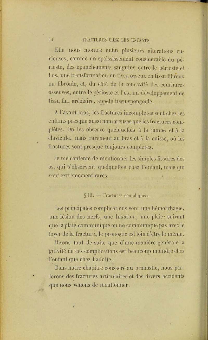 Elle nous montre enfin plusieurs aUéralions cu- rieuses, comme un épaississement considérable du pé- rioste, des épanchements sanguins entre le périoste et l'os, une transformation du tissu osseux en tissu fibreux ou fibroïde, et, du côté de la concavité des courbures osseuses, entre le périoste et l'os, un développement de tissu fin, aréolaire, appelé tissu spongoïde. A l'avant-bras, les fractures incomplètes sont chez les enfants presque aussi nombreuses que les fractures com- plètes. On les observe quelquefois à la jambe et à la clavicule, mais rarement au bras et à la cuisse, où les fractures sont presque toujours complètes. Je me contente de mentionner les simples fissures des os, qui s'observent quelquefois chez l'enfant, mais qui sont extrêmement rares. § 111. — Fractures compliquées. Les principales complications sont une hémorrhagie, une lésion des nerfs, une luxation, une plaie; suivant que la plaie communique ou ne communique pas avec le foyer de la fracture, le pronostic est loin d'être le même. Disons tout de suite que d'une manière générale la gravité de ces complications est beaucoup moindre chez l'enfant que chez l'adulte. Dans notre chapitre consacré au pronostic, nous par- lerons des fractures articulaires et des divers accidents que nous venons de mentionner.