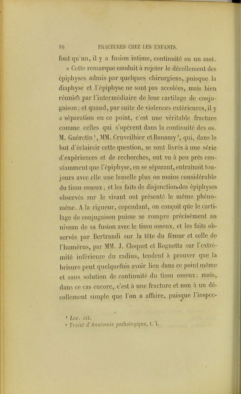 font qu'un, il y a fusion intime, continuité en un mol. « Cello remarque conduit à rejeter le décollement des ôpiphyses admis par quelques chirurgiens, puisque la diaphyse et l'épiphyse ne sont pas accolées, mais bien réunie*s par l'intermédiaire de leur cartilage de conju- gaison ; et quand, par suite de violences extérieures, il y a séparation en ce point, c'est une véritable fracture comme celles qui s'opèrent dans la continuité des os. M. Guéretin', MM. Cruveilhier etBonamy-, qui, dans le but d'éclaircir cette question, se sont livrés à une série d'expériences et de recherches, ont vu à peu près con- stamment que l'épiphyse, en se séparant, entraînait tou- jours avec elle une lamelle plus ou moins considérable du tissu osseux ; et les faits de disjonction.des épiphyses observés sur le vivant ont présenté le môme phéno- mène. A la rigueur, cependant, on conçoit qiie le carti- lage de conjugaison puisse se rompre précisément au niveau de sa fusion avec le tissu osseux, et les faits ob- servés par Bertrandi sur la tête du fémur et celle de l'humérus, par MM. J. Cloquet et Rognetta sur l'extré- mité inférieure du radius, tendent à prouver que la brisure peut quelquefois avoir lieu dans ce point môme et sans solution de continuité du tissu osseux; mais, dans ce cas encore, c'est à une fracture et non à un dé- collement simple que l'on a affaire, puisque l'inspec- • Loc. cit. i TriiiLé cVAnnlomie pathologique, t. T.