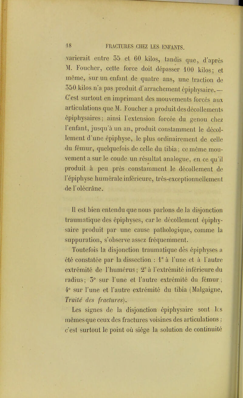 varierait entre 35 et 60 kilos, tandis que, d'après M. Toucher, cette force doit dépasser 100 kilos; et môme, sur un enfant de quatre ans, une traction de 550 kilos n'a pas produit d'arrachement épiphysaire.— C'est surtout en imprimant des mouvements forcés aux articulations que M. Toucher a produit des décollements épiphysaires ; ainsi l'extension forcée du genou chez l'enfant, jusqu'à un an, produit constamment le décol- lement d'une épiphyse, le plus ordinairement de celle du fémur, quelquefois de celle du libia ; ce môme mou- vement a sur le coude un résultat analogue, en ce qu'il produit à peu près constamment le décollement de l'épiphyse humérale inférieure, très-exceptionnellement de l'olécrâne. Il est bien entendu que nous parlons de la disjonction traumatique des épiphyses, car le décollement épiphy- saire produit par une cause pathologique, comme la suppuration, s'observe assez fréquemment. Toutefois la disjonction traumatique dès épiphyses a été constatée par la dissection : 1° à l'une et à l'autre extrémité de l'humérus ; 2° à l'extrémité inférieure du radius ; 5° sur l'une et l'autre extrémité du fémur ; 4» sur l'une et l'autre extrémité du tibia ( Malgaigne, Traité des fractures). Les signes de la disjonction épiphysaire sont les mômes que ceux des fractures voisines des articulations ; c'est surtout le point où siège la solution de continuité