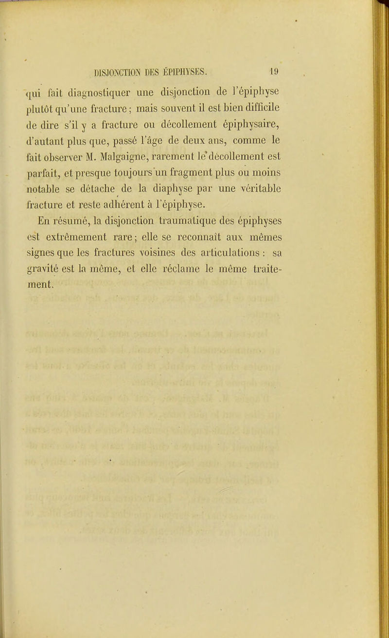 <iui lait diagnostiquer une disjonction de l'épiphyse plutôt qu'une fracture ; mais souvent il est bien difficile de dire s'il y a fracture ou décollement épiphysaire, d'autant plus que, passé l'âge de deux ans, comme le fait observer M. Malgaigne, rarement lédécollement est parfait, et presque toujours un fragment plus ou moins notable se détache de la diaphyse par une véritable fracture et reste adhérent à l'épiphyse. En résumé, la disjonction traumatique des épiphyses est extrêmement rare ; elle se reconnaît aux mêmes signes que les fractures voisines des articulations : sa gravité est la même, et elle réclame le môme traite- ment.