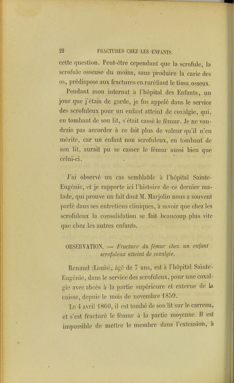 celte question. Peut-être cependant que la scrofule, la scrofule osseuse du moins, sans produire la carie des os, prédispose aux fractures en raréfiant le tissu, osseux. Pendant mon internat à l'hôpital des Enfants, un jour que j'étais de garde, je fus appelé dans le service des scrofuleux pour un enfant atteint de coxalgie, qui, en tombant de son lit, s'était cassé le fémur. Je ne vou- drais pas accorder à ce fait plus de valeur qu'il n'en mérite, car un enfant non scrofuleux, en tombant de son lit, aurait pu se casser le fémur aussi bien que celui-ci. J'ai observé un cas semblable à l'hôpital Sainte- Eugénie, et je rapporte ici l'histoire de -ce dernier ma- lade, qui prouve un fait dont M. Marjolin nous a souvent parlé dans ses entretiens cliniques, à savoir que chez les scrofuleux la consolidation se fait beaucoup plus vite que chez les autres enfants. OBSERVATION. — Fracture du fémur chez un enfant acroftdeiix atteint de coxalgie. Renaud (Louis), âgé de 7 ans, est à l'hôpital Sainte- Eugénie, dans le service des scrofuleux, pour une coxal- gie avec abcès à la partie supérieure et externe de la cuisse, depuis le mois de novembre 1859. Le 4 avril 1860, il est tombé de son lit sur le carreau, et s'est fracturé le fémur à la partie moyenne. Il est impossible de melti'e le membre dans l'extension, à