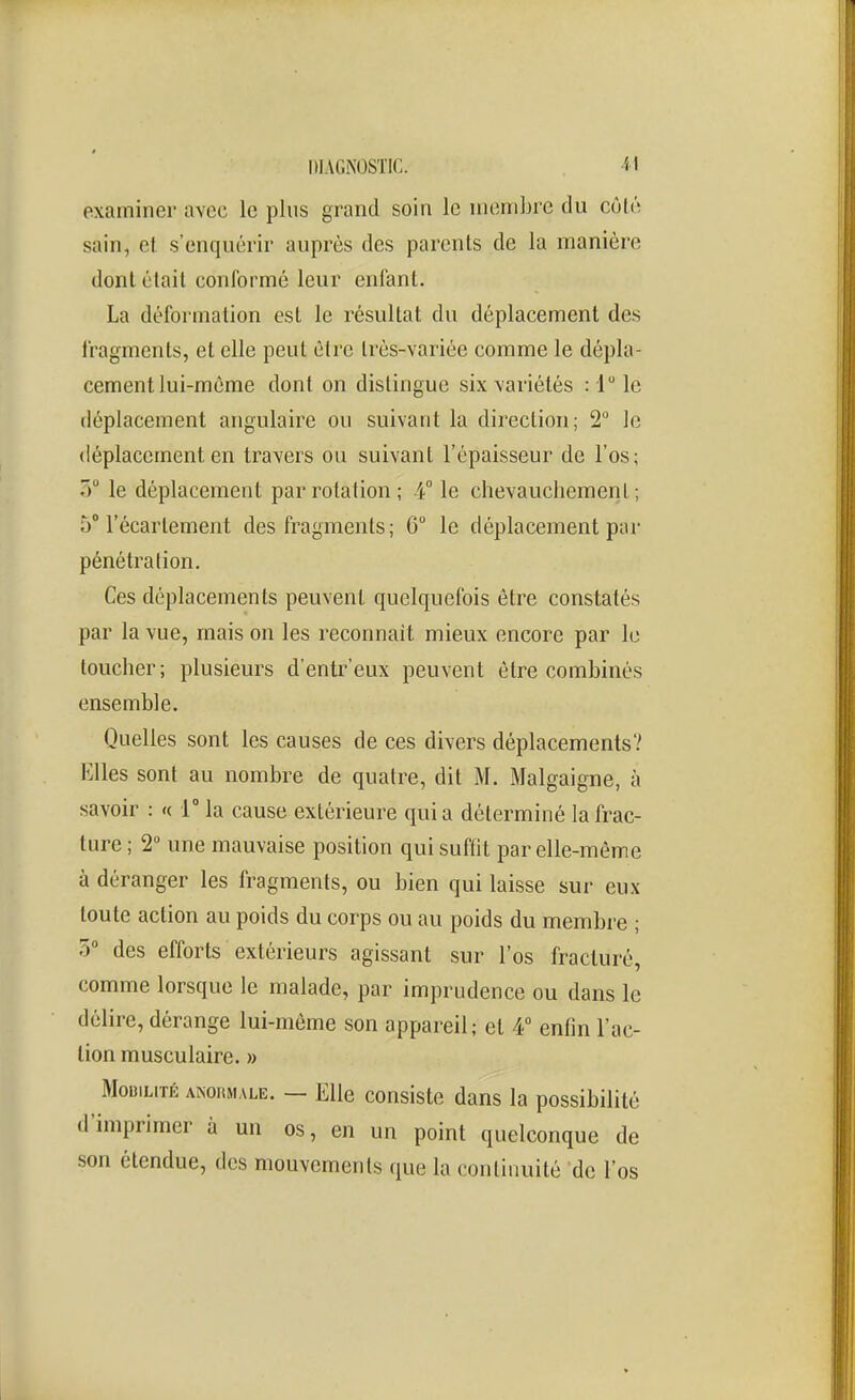 examiner avec le plus grand soin le membre du côté sain, el s'enquérir auprès des parents de la manière dont était conformé leur enfant. La déformation est le résultat du déplacement des fragments, et elle peut être très-variée comme le dépla- cement lui-même dont on distingue six variétés :I le déplacement angulaire ou suivant la direction; 2 le déplacement en travers ou suivant l'épaisseur de l'os; 7f le déplacement par rotation; 4° le chevauchement; 5° l'écarlement des fragments; 6° le déplacement par pénétration. Ces déplacements peuvent quelquefois être constatés par la vue, mais on les reconnaît mieux encore par le toucher; plusieurs d'entr'eux peuvent être combinés ensemble. Quelles sont les causes de ces divers déplacements? Elles sont au nombre de quatre, dit M. Malgaigne, à savoir : « T la cause extérieure qui a déterminé la frac- ture ; 2 une mauvaise position qui suffit par elle-même à déranger les fragments, ou bien qui laisse sur eux toute action au poids du corps ou au poids du membre ; 5° des efforts extérieurs agissant sur l'os fracturé, comme lorsque le malade, par imprudence ou dans le délire, dérange lui-môme son appareil; el 4 enfin l'ac- tion musculaire. » Mobilité anoiuiale. — Elle consiste dans la possibilité d'imprimer à un os, en un point quelconque de son étendue, des mouvements que la continuité de l'os