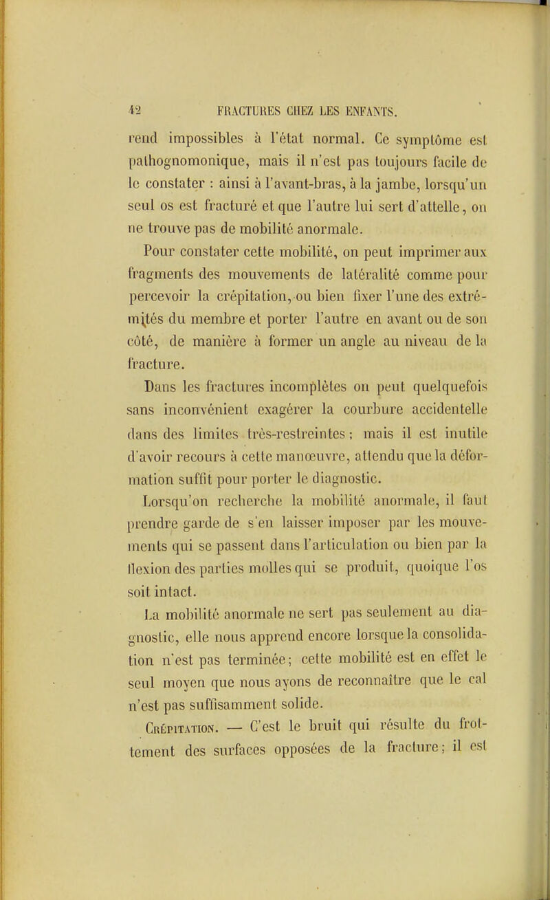 rend impossibles à l'état normal. Ce symptôme est palhognomonique, mais il n'est pas toujours facile de le constater : ainsi à l'avant-bras, à la jambe, lorsqu'un seul os est fracturé et que l'autre lui sert d'attelle, on ne trouve pas de mobilité anormale. Pour constater cette mobilité, on peut imprimer aux fragments des mouvements de latéralité comme pour percevoir la crépitation, ou bien fixer l'une des extré- mités du membre et porter l'autre en avant ou de son côté, de manière à former un angle au niveau de la fracture. Dans les fractures incomplètes on peut quelquefois sans inconvénient exagérer la courbure accidentelle dans des limites très-restreintes ; mais il est inutile d'avoir recours à celte manœuvre, attendu que la défor- mation suffit pour porter le diagnostic. Lorsqu'on recherche la mobilité anormale, il faut prendre garde de s'en laisser imposer par les mouve- ments qui se passent dans l'articulation ou bien par la Ilexion des parties molles qui se produit, quoique l'os soit intact. J.a mobilité anormale ne sert pas seulement au dia- gnostic, elle nous apprend encore lorsque la consolida- tion n'est pas terminée; celte mobilité est en effet le seul moyen que nous ayons de reconnaître que le cal n'est pas suffisamment solide. Crépitation. — C'est le bruit qui résulte du frol- tement des surfaces opposées de la fracture; il est