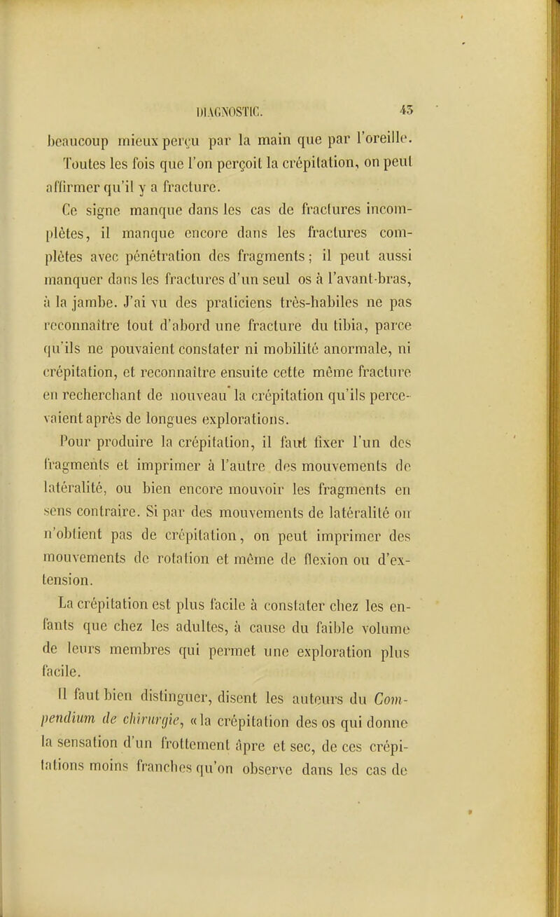 beaucoup mieux perçu par la main que par l'oreille. Toutes les fois que l'on perçoit la crépitation, on peut affirmer qu'il y a fracture. Ce signe manque dans les cas de fraclures incom- [)lètes, il manque encore dans les fractures com- plètes avec pénétration des fragments ; il peut aussi manquer dans les fractures d'un seul os à l'avant-bras, à la jambe. J'ai \u des praticiens très-habiles ne pas reconnaître tout d'abord une fracture du tibia, parce qu'ils ne pouvaient constater ni mobilité anormale, ni crépitation, et reconnaître ensuite cette même fracture en recherchant de nouveau la crépitation qu'ils perce- vaient après de longues explorations. Pour produire la crépitation, il faut llxer l'un des fragments et imprimer à l'autre des mouvements de latéralité, ou bien encore mouvoir les fragments en sens contraire. Si par des mouvements de latéralité on n'obtient pas de crépitation, on peut imprimer des mouvements de rotation et même de flexion ou d'ex- tension. La crépitation est plus facile à constater chez les en- fants que chez les adultes, à cause du faible volume de leurs membres qui permet une exploration plus facile. (1 faut bien distinguer, disent les autours du Com- pendium de chirurgie, «la crépitation des os qui donne la sensation d'un frottement âpre et sec, de ces crépi- tations moins franches qu'on observe dans les cas de