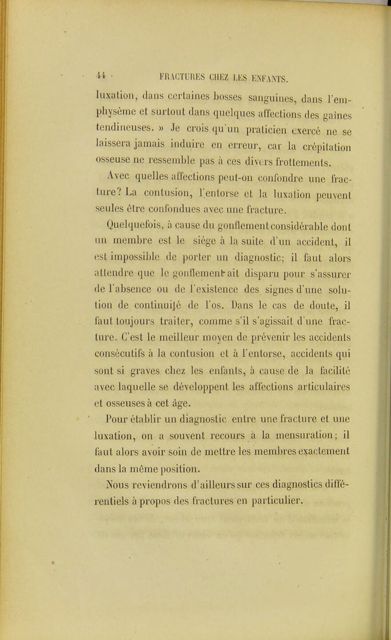 luxation, dans certaines Losses sanguines, dans l'em- physème et surtout dans quelques affections des gaines tendineuses. » Je crois qu'un praticien exercé ne se laissera jamais induire en erreur, car la crépitation osseuse ne ressemble pas à ces divers frottements. Avec quelles affections peut-on confondre une frac- ture? La contusion, l'entorse et la luxation peuvent seules être confondues avec une fracture. Quelquefois, à cause du gonflement considérable dont un membre est; le siège à la suite d'un accident, il est impossible de porter un diagnostic; il faut alors attendre que le goiifiementrait disparu pour s'assurer de l'absence ou de l'existence des signes d'une solu- tion de continuité de l'os. Dans le cas de doute, il faut toujours traiter, comme s'il s'agissait d'une frac- ture. C'est le meilleur moyen de prévenir les accidents consécutifs à la contusion et à l'entorse, accidents qui sont si graves chez les enfants, à cause de la facilité avec laquelle se développent les affections articulaires et osseuses à cet âge. Pour établir un diagnostic entre une fracture et une luxation, on a souvent recours à la mensuration; il faut alors avoir soin de mettre les membres exactement dans la même position. Nous reviendrons d'ailleurs sur ces diagnostics diffé- rentiels à propos des fractures en particulier.
