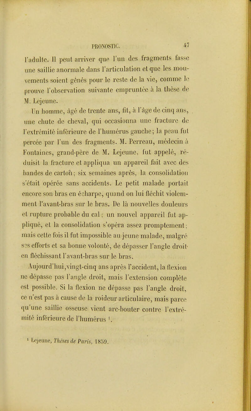 PRONOSTIC. -47 l'adulte. Il peut arriver que l'un des fragments fasse une saillie anormale dans l'articulation et que les mou- vements soient gônés pour le reste de la vie, comme le prouve l'observation suivante empruntée à la thèse de M. Lejeune. Un homme, âgé de trente ans, fît, à l'âge de cinq ans, . une chute de cheval, qui occasionna une fracture de l'extrémité inférieure de l'humérus gauche; la peau fut percée par l'un des fragments. M. Perreau, médecin à Fontaines, grand-père de M. Lejeune, fut appelé, ré- duisit la fracture et appliqua un appareil fait avec des bandes de carton; six semaines après, la consolidation s'était opérée sans accidents. Le petit malade portait encore son bras en écharpe, quand on lui fléchit violem- ment l'avant-bras sur le bras. De là nouvelles douleurs et rupture probable du cal ; un nouvel appareil fut ap- pliqué, et la consolidation s'opéra assez promptement ; mais cette fois il fut impossible au jeune malade, malgré s?s efforts et sa bonne volonté, de dépasser l'angle droit- en fléchissant l'avant-bras sur le bras. Aujourd'hui,vingt-cinq ans après l'accident, la llexion ne dépasse pas l'angle droit, mais l'extension complète est possible. Si la flexion ne dépasse pas l'angle droit, ce n'est pas à cause de la roideur articulaire, mais parce qu'une saillie osseuse vient arc-bouter contre l'extré- milé inférieure de l'humérus '. ' î^jeune, Thèses de Paris, 1859.