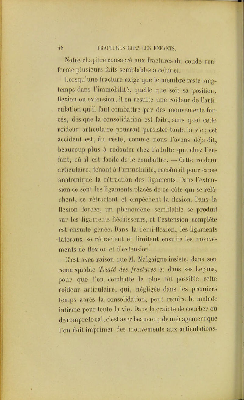 Noire cluipilio consacré aux fraclures du coude ren- l'ormc plusieurs faits semblaljles à celui-ci. Lorsqu'une fracture exige que le membre reste long- temps dans l'immobilité, quelle que soit sa position, tlexion ou extension, il en résulte une roideur de l'arti- culation qu'il faut combattre par des mouvements for- cés, dès que la consolidation est faite, sans quoi cette roideur articulaire pourrait persister toute la vie ; cet accident est, du reste, comme nous l'avons déjà dit, beaucoup plus à redouter chez l'adulte que chez l'en- fant, où il est facile de le combattre. — Cette roideur articulaire, tenant à l'immobilité, reconnaît pour cause anatomique la rétraction des ligaments. Dans l'exten- sion ce sont les ligaments placés de ce côté qui se relâ- chent, se rétractent et empêchent la flexion. Dans la llexion forcée, un phénomène semblable se produit sur les ligaments fléchisseurs, et l'extension complète est ensuite gênée. Dans la denii-llexion, les ligaments •latéraux se rétractent et limitent ensuite les mouve- ments de flexion et d'extension. C'est avec raison que M. Malgaigne insiste, dans son remarquable Traité des fractures et dans ses Leçons, pour que l'on combatte le plus tôt possible cette roideur articulaire, qui, négligée dans les premiers temps après la consolidation, peut rendre le malade infirme pour toute la vie. Dans la crainte de courber ou de romprele cal, c'est avec beaucoup de ménagement que l'on doit imprimer des mouvements aux articulations.