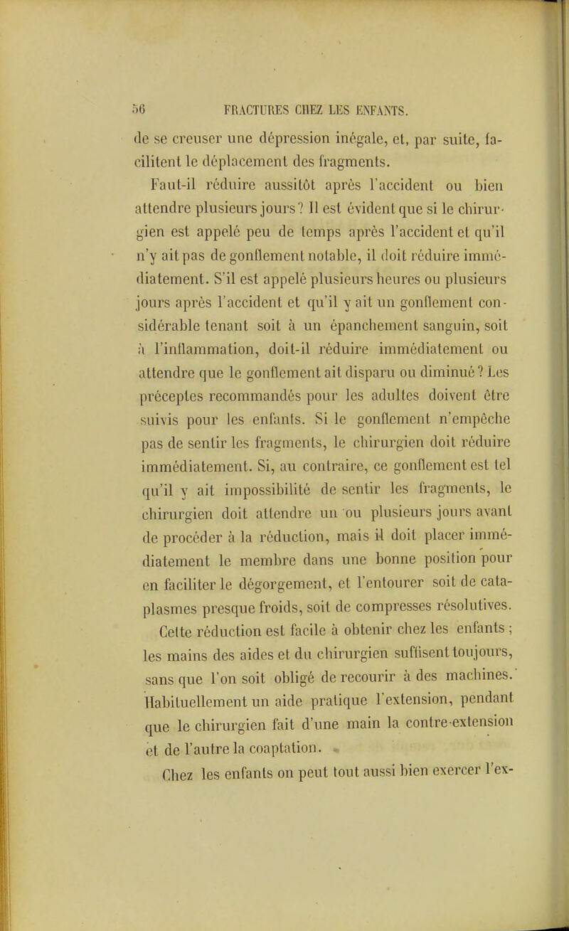 de se creuser une dépression inégale, et, par suite, fa- cilitent le déplacement des fragments. Faut-il réduire aussitôt après l'accident ou bien attendre plusieurs jours? Il est évident que si le chirur- gien est appelé peu de temps après l'accident et qu'il n'y ait pas de gonflement notable, il doit réduire immé- diatement. S'il est appelé plusieurs heures ou plusieurs jours après l'accident et qu'il y ait vm gonflement con- sidérable tenant soit à un épanchement sanguin, soit à l'inflammation, doit-il réduire immédiatement ou attendre que le gonflement ait disparu ou diminué? Les préceptes recommandés pour les adultes doivent être suivis pour les enfants. Si le gonflement n'empêche pas de sentir les fragments, le chirurgien doit réduire immédiatement. Si, au contraire, ce gonflement est tel qu'il y ait impossibilité de sentir les fragments, le chirurgien doit attendre un ou plusieurs jours avant de procéder à la réduction, mais il doit placer immé- diatement le membre dans une bonne position pour en faciliter le dégorgement, et l'entourer soit de cata- plasmes presque froids, soit de compresses résolutives. Cette réduction est facile à obtenir chez les enfants ; les mains des aides et du chirurgien suffisent toujours, sans que l'on soit obligé de recourir à des machines.' Habituellement un aide pratique l'extension, pendant que le chirurgien fait d'une main la contre-extension et de l'autre la coaptation. * Chez les enfants on peut tout aussi bien exercer l'ex-