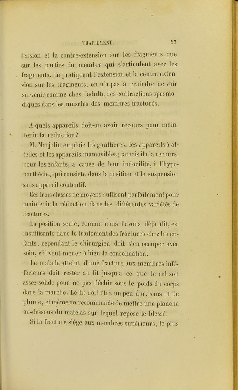 tension el la contre-cxlension sur les fragments que sur les parties du membre qui s'articulent avec les fragments. En pratiquant l'extension et la contre exten- sion sur les fragments, on n a pas à craindre de voir survenir comme chez l'adulte des contractions spasmo- diques dans les muscles des membres fracturés. A quels appareils doit-on avoir recours pour main- tenir la réduction? M. Marjolin emploie les gouttières, les appareils à at- telles et les appareils inamovibles ; jamais iln'a recours, pour lesenfanis, à cause de leur indocilité, à l'hypo- nartlîécie, qui consiste dans la position et la suspension sans appareil contentif. Ces trois classes de moyens suffisent parfaitement pour maintenir la réduction dans les différentes variétés de fractures. La position seule, comme nous l'avons déjà dit, est insuffisante dans le traitement des fractures chez les en- fants; cependant le chirurgien doit s'en occuper avec soin, s'il veut mener à bien la consolidation. Le malade atteint d'une fracture aux membres infé- férieurs doit rester au lit jusqu'à ce que le cal soit assez solide pour ne pas fléchir sous le poids du corps dans la marche. Le lit doit être un peu dur, sans lit de plume, et môme on recommande de mettre une planche au-dessous du matelas syr lequel repose le blessé. Si la fracture siège aux membres supérieurs, le plus