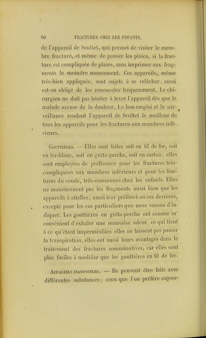 (le l'appareil de Seul Ici, qui permet de visiter le mem- bre fracturé, et môme de panser les plaies, si la frac- ture est compliquée de plaies, sans imprimer aux frag- ments le moindre mouvement. Ces appareils,, môme très-bien appliqués, sont sujets à se relâcher; aussi est-on obligé de les renouveler fréquemment. Le chi- rurgien ne doit pas hésiter à lever l'appareil dès que le malade accuse de la douleur. Le bon emploi et la sur- ^ veillance rendent l'appareil de Scultet le meilleur de tous les appareils pour les fractures aux membres infé- rieurs. GouTTiKHEs. — Elles sont faites soit en (il de fer, soit en fer-blanc, soit en gutta-percha, soit en carton; elles sont employées de préférence pour les fractures très- compliquées aux membres inférieurs et pour les frac- tures du coude, très-communes chez les enfants. Elles ne maintiennent pas les fragments aussi bien que les appareils à attelles; aussi leur préfère-t-on ces derniers, excepté pour les cas particuliers que nous venons d'in- diquer. Les gouttières en gulta-percha ont comme in- convénient d'exhaler une mauvaise odeur, ce qui tient à ce qu'étant imperméables elles ne laissent pas passer la transpiration; elles ont aussi leurs avantages dans le traitement des fractures comminutives, car elles sont plus faciles à modifier que les gouttières en fil de fer. ArPAiiEiLs INAMOVIBLES. — Ils pcuvent être faits avec différentes substances; ceux que l'on préfère aujour-