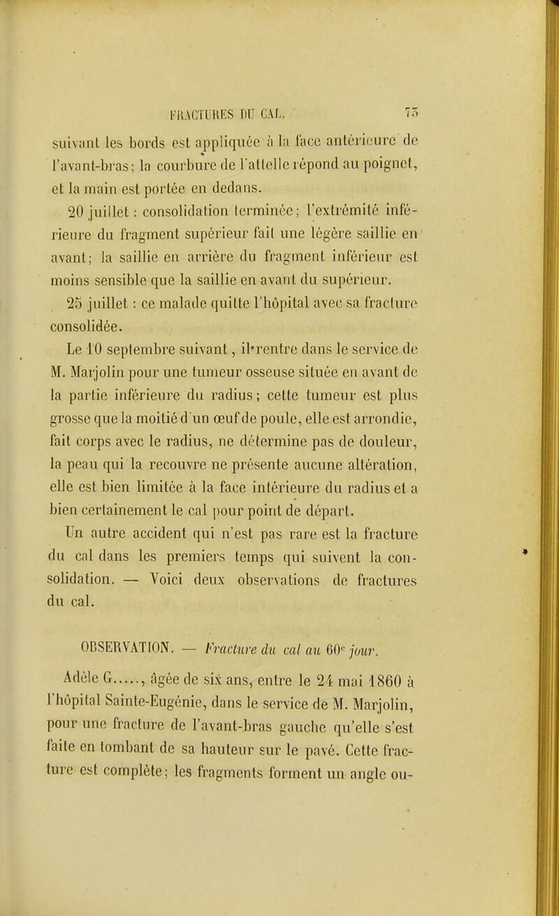 l'KACTUHF.S nu CAL. 7r. suivant les bords est appliquée à la face arilérirurc de l'avant-bras; la courbure de rallcllc répond au poignci, et la main est portée en dedans. 20 juillet : consolidation terminée; l'extrémité infé- rieure du fragment supérieur fait une légère saillie en avant; la saillie en arrière du fragment inférieur est moins sensible que la saillie en avant du supérieur. 25 juillet : ce malade quitte l'hôpital avec sa fracture consolidée. Le 10 septembre suivant, il'rentre dans le service de M. Marjolin pour une tumeur osseuse située en avant de la partie inférieure du radius; cette tumeur est plus grosse que la moilièd'un œuf de poule, elle est arrondie, fait corps avec le radius, ne détermine pas de douleur, la peau qui la recouvre ne présente aucune altération, elle est bien limitée à la face intérieure du radius et a bien certainement le cal pour point de départ. Un autre accident qui n'est pas rare est la fracture du cal dans les premiers temps qui suivent la con- solidation. — Voici deux observations de fractures du cal. OBSERVATION. — Fracliire du cal cm QO^ jour. Adèle G , âgée de six ans, entre le 24 mai 1860 à l'hôpital Sainte-Eugénie, dans le service de M. Marjolin, pour une fracture de l'avant-bras gauche qu'elle s'est faite en tombant de sa hauteur sur le pavé. Cette frac- ture est complète; les fragments forment un angle ou-