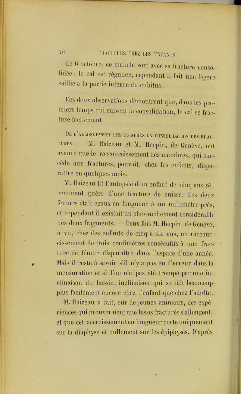 FI{ACTLmi:S CHEZ LES ENl^'ANTS. Le 6 oclobrc, ce malade sort avec sa fracture conso- lidée; le cal est régulier, cependant il fait une légère saillie à la partie interne du cubitus. <:es deux observations démontrent que, dans les pre- miers temps qui suivent la consolidation, le cal'se frac- ture facilemenl. De l'allongement hes os acres la coinsolidatiok des frac- TuitEs. — M. Baizeau et M. Herpin, de Genève, ont avancé que le raccourcissement des membres, qui suc- cède aux fractures, pouvait, chez les enfants, dispa- raître en quelques mois. M. Baizeau fit l'autopsie d un enfant de cinq ans ré- cemment guéri d'une fracture de cuisse. Les deux fémurs était égaux en longueur à un millimètre près, et cependant il existait un chevauchement considérable des deux fragments. — Deux fois M. Herpin, de Genève, a vu, chez des enfants de cinq à six ans, un raccour- cissement de trois centimètres consécutifs à une frac- ture de fémur disparaître dans l'espace d'une année. Mais il reste à savoir s'il n'y a pas eu d'erreur dans la mensuration et si l'on n'a pas été trompé par une in- clinaison du bassin, inclinaison qui se fait beaucoup plus facilement encore chez l'enfant que chez l'adi'lte. M. Baizeau a fait, sur de jeunes animaux, des expé- riences qui prouveraient que les os fracturés s'allongent, et que cet accroissement en longueur porte uniquement sur la diaphyse et nullement sur les épiphyses. D'après