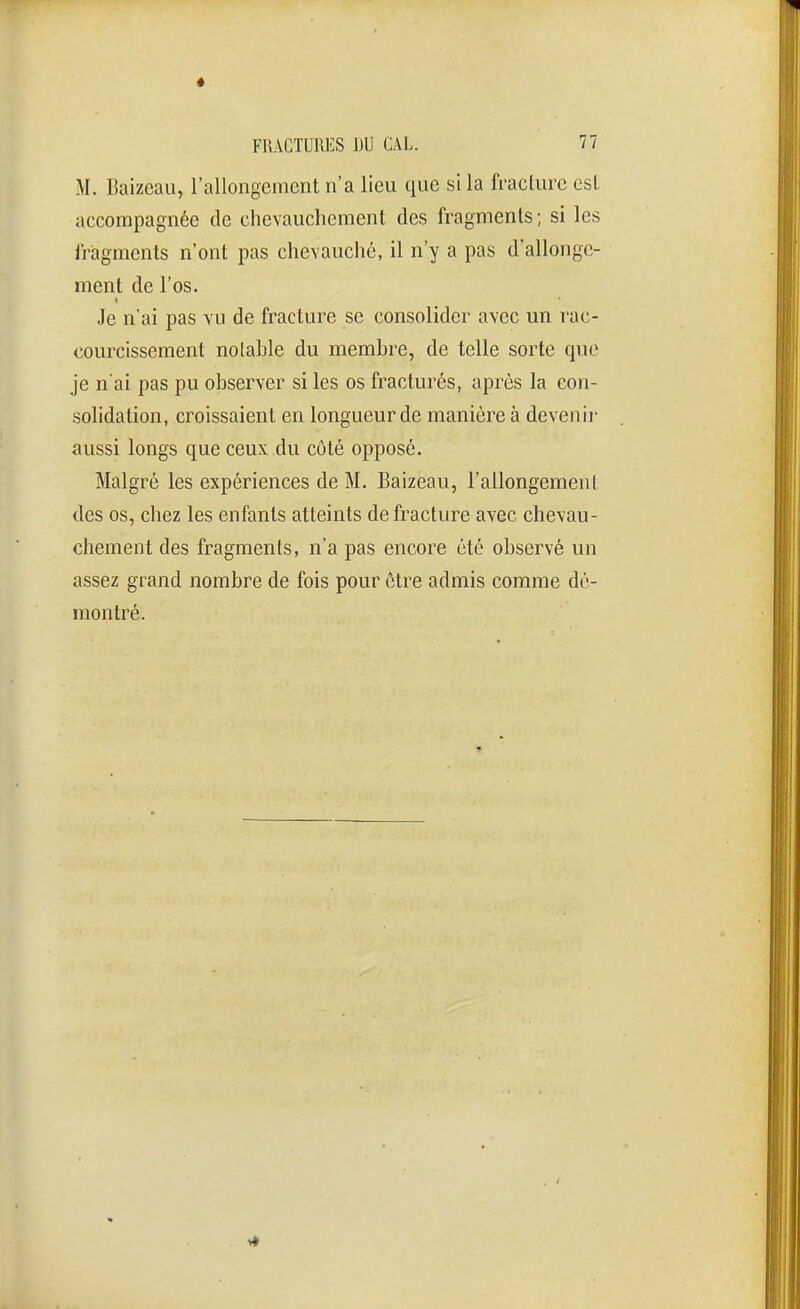 M. Baizeau, rallongement n'a lieu que si la fracture est accompagnée de chevauchement des fragments; si les i'ragments n'ont pas chevauché, il n'y a pas d'allonge- ment de l'os. Je n'ai pas vu de fi'acture se consolider avec un rac- courcissement notable du membre, de telle sorte que je n'ai pas pu observer si les os fracturés, après la con- solidation, croissaient en longueur de manière à devenir aussi longs que ceux du côté opposé. Malgré les expériences de M. Baizeau, l'allongement des os, chez les enfants atteints de fracture avec chevau- chement des fragments, n'a pas encore été observé un assez grand nombre de fois pour être admis comme dé- montré.