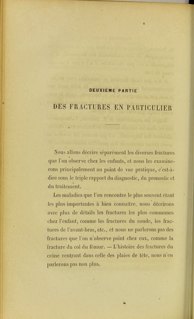 DEUXIÈME PARTIE DES FRACTURES EN PAUTIGULIER Nous allons décrire séparément les diverses fractures que l'on observe chez les enfants, et nous les examine- rons principalement au point de vue pratique, c'est-à- dire sous le triple rapport du diagnostic, du pronostic el du traitement. Les maladies que l'on rencontre le plus souvent étant les plus importantes à bien connaître, nous décrirons avec plus de détails les fractures les plus communes chez l'enfant, comme les fractures du coude, les frac- tures de l'avant-bras, etc., et nous ne parlerons pas des fractures que l'on n'observe point chez eux, comme la fracture du col du fémur. — L'histoire des fractures du crâne renU'ant dans celle des plaies de tète, nous n'en parlerons pas non plus.