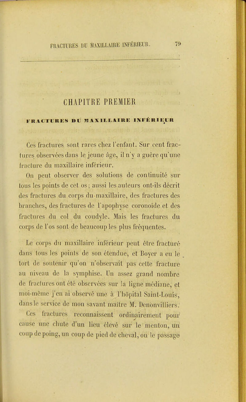 CHAPITRE PREMIER FRACTURES DU MAXILLAIRE INFÉRIEUR Ces fractures sont rares chez l'enfant. Sur cent frac- tures observées dans le jeune âge, il n'y a guère qu'une fracture du maxillaire inférieur. On peut observer des solutions de continuité sur tous les points de cet os ; aussi les auteurs ont-ils décrit des fractures du corps du maxillaire, des fractures des branches, des fractures de l'apophyse coronoïde et des fractures du col du coudyle. Mais les fractures du corps de l'os sont de beaucoup les plus fréquentes. Le corps du maxillaire inférieur peut être fracturé dans tous les points de son étendue^ et Boyer a eu le , tort de soutenir qu'on n'observait pas cette fracture au niveau de la symphise. Un assez grand nombre de fractures ont été observées sur la ligne médiane, et moi-même j'en ai observé une à l'hôpital Saint-Louis^, dans le service de mon savant maître M. Denonvilliers. Ces fractures reconnaissent ordinairement pour cause une chute d'un lieu élevé sur le ' menton, Un coup de poing, un coup de pied de cheval, ou le passage