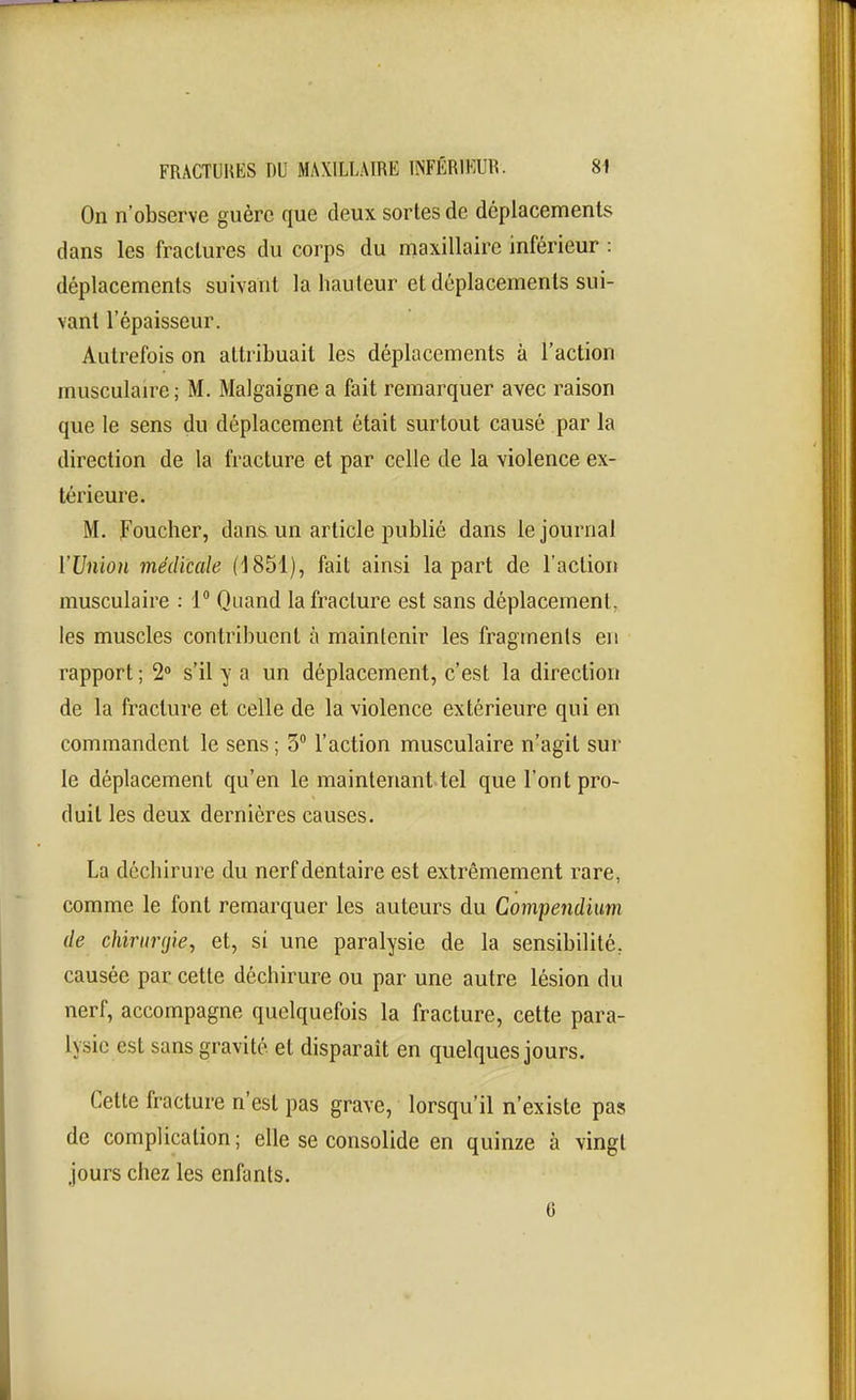On n'observe guère que deux sortes de déplacements dans les fractures du corps du maxillaire inférieur : déplacements suivant la hauteur et déplacements sui- vant l'épaisseur. Autrefois on attribuait les déplacements à l'action musculaire ; M. Malgaigne a fait remarquer avec raison que le sens du déplacement était surtout causé par la direction de la fracture et par celle de la violence ex- térieure. M. Foucher, dans un article publié dans le journal l'Union médicale (1851), fait ainsi la part de l'action musculaire : 1 Quand la fracture est sans déplacement, les muscles contribuent à maintenir les fragments en rapport ; 2» s'il y a un déplacement, c'est la direction de la fracture et celle de la violence extérieure qui en commandent le sens ; 3° l'action musculaire n'agit sur le déplacement qu'en le maintenant tel que l'ont pro- duit les deux dernières causes. La déchirure du nerf dentaire est extrêmement rare, comme le font remarquer les auteurs du Compeiidium de chirurgie, et, si une paralysie de la sensibilité, causée par cette déchirure ou par une autre lésion du nerf, accompagne quelquefois la fracture, cette para- lysie est sans gravité et disparaît en quelques jours. Cette fracture n'est pas grave, lorsqu'il n'existe pais de complication; elle se consolide en quinze à vingt jours chez les enfants. 0