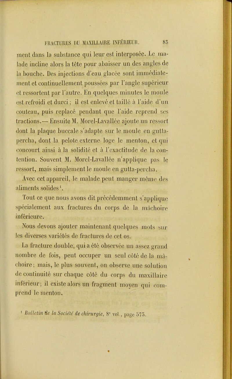 ment dans la substance qui leur est interposée. Le ma- lade incline alors la tête pour abaisser un des angles de la bouche. Des injections d'eau glacée sont immédiate- ment et continuellement poussées par l'angle supérieur et ressortent par l'autre. En quelques minutes le moule est refroidi et durci ; il est enlevé et taillé à l'aide d'un couteau, puis replacé pendant que l'aide reprend ses tractions.— Ensuite M. Morel-Lavallée ajoute un ressort dont la plaque buccale s'adapte sur le moule en gutla- percha, dont la pelote externe loge le menton, et qui concourt ainsi à la solidité et à l'exactitude de la con- tention. Souvent 31. Morel-Lavallée n'applique pas le ressort, mais simplement le moule en gutta-percha. Avec cet appareil, le malade peut manger même des aliments solides \ Tout ce que nous avons dit précédemment s'applique spécialement aux fractures du corps dé la mâchoire inférieure. Nous devons ajouter maintenant quelques mots sur les diverses variétés de fractures de cet os. La fracture double, qui a été observée un assez grand nombre de fois, peut occuper un seul côté de la mâ- choire; mais, le plus souvent, on observe une solution de continuité sur chaque côté du corps du maxillaire inférieur; il existe alors un fragment moyen qui com- prend le menton. ' Bulletin de la Société de chirurgie, 8' vol., page 573.