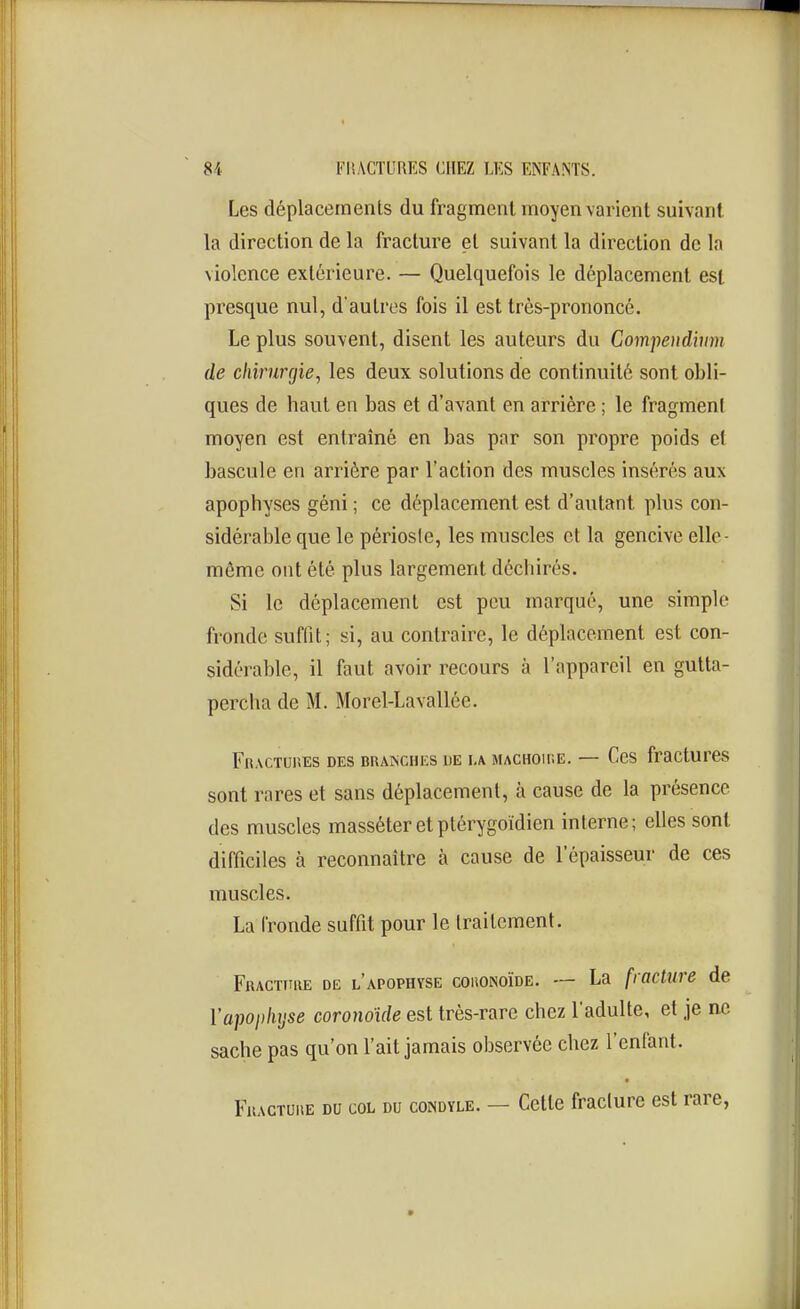 Les déplacements du fragment moyen varient suivant la direction de la fracture et suivant la direction de la violence extérieure. — Quelquefois le déplacement esf. presque nul, d'autres fois il est très-prononcé. Le plus souvent, disent les auteurs du Compendvim de chirurgie, les deux solutions de continuité sont obli- ques de haut en bas et d'avant en arrière ; le fragment moyen est entraîné en bas par son propre poids et bascule en arrière par l'action des muscles insérés aux apophyses géni ; ce déplacement est d'autant plus con- sidérable que le périosie, les muscles et la gencive elle- même ont été plus largement déchirés. Si le déplacement est peu marqué, une simple fronde suffit; si, au contraire, le déplacement est con- sidéi-able, il faut avoir recours à l'appareil en gutta- percha de M. Morel-Lavallée. FnACTUnES DES BRAiNCHES DE LA MACHOIIiE. — CcS fracturCS sont rares et sans déplacement, à cause de la présence des muscles masséter et ptérygoïdien interne; elles sont difficiles à reconnaître à cause de l'épaisseur de ces muscles. La fronde suffit pour le traitement. Fractithe de l'apophyse couonoïde. — La fracture de Yapopinjse coronoide est très-rare chez l'adulte, et je ne sache pas qu'on l'ait jamais observée chez l'enfant. FuACTUHE DU COL DU coNDYLE. — Cette fraclure est rare,