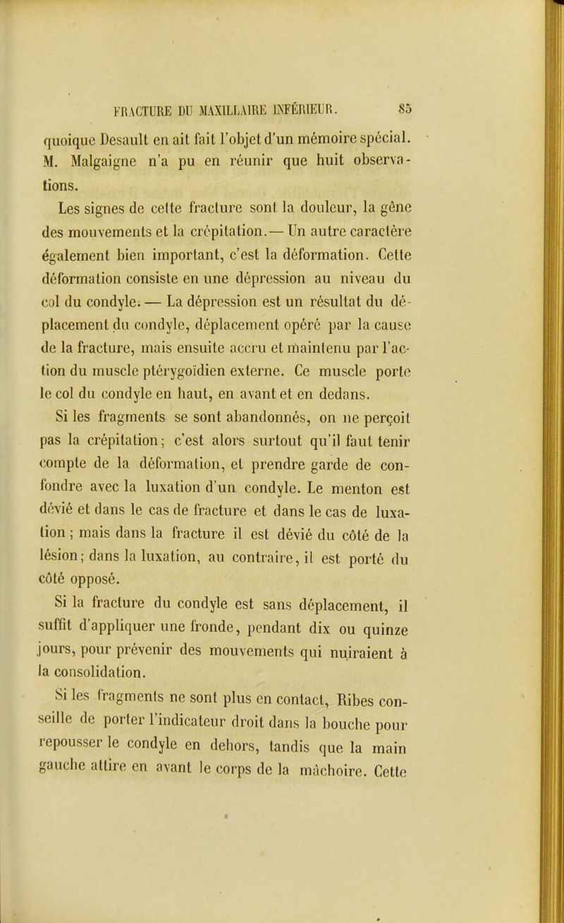 quoique Desault en ait fait l'objet d'un mémoire spécial. M, Malgaigne n'a pu en réunir que huit observa- tions. Les signes de celte fracture sont la douleur, la gêne des mouvements et la crépitation.— Un autre caractère également bien important, c'est la déformation. Cette déformation consiste en une dépression au niveau du col du condyle. — La dépression est un résultat du dé- placement du condyle, déplacement opéré par la cause de la fracture, mais ensuite accru et maintenu par l'ac- tion du muscle ptérygoïdien externe. Ce muscle porte le col du condyle en haut, en avant et en dedans. Si les fragments se sont abandonnés, on ne perçoit pas la crépitation; c'est alors surtout qu'il faut tenir compte de la déformation, et prendre garde de con- fondre avec la luxation d'un condyle. Le menton est dévié et dans le cas de fracture et dans le cas de luxa- lion ; mais dans la fracture il est dévié du côté de la lésion; dans la luxation, au contraire, il est porté du côté opposé. Si la fracture du condyle est sans déplacement, il suffit d'appliquer une fronde, pendant dix ou quinze jours, pour prévenir des mouvements qui nuiraient à la consolidation. Si les fragments ne sont plus en contact, Ribes con- seille de porter l'indicateur droit dans la bouche pour repousser le condyle en dehors, tandis que la main gauche attire en avant le corps de la mâchoire. Cette