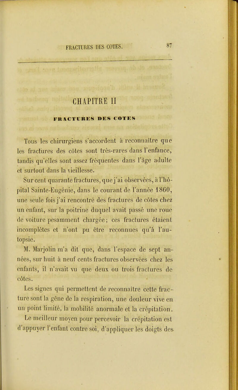 CHAPITRE II FR;1CTIJRES DES COTES Tous les chirurgiens s'accordent à reconnaître que les fractures des côtes sont très-rares dans l'enfance, tandis qu'elles sont assez fréquentes dans l'âge adulte et surtout dans la vieillesse. Sur cent quarante fractures, que j'ai observées, à l'hô- pital Sainte-Eugénie, dans le courant de l'année 1860, une seule fois j'ai rencontré des fractures de côtes chez un enfant, sur la poitrine duquel avait passé une roue de voiture pesamment chargée ; ces fractures étaient incomplètes et n'ont pu être reconnues qu'à l'au- topsie. M. Marjolin m'a dit que, dans l'espace de sept an- nées, sur huit à neuf cents fractures observées chez les enfants, il n'avait vu que deux ou trois fractures de côtes. Les signes qui permettent de reconnaître cette frac- ture sont la gêne de la respiration, une douleur vive en un point limité, la mobiUté anormale et la crépitation. Le meilleur moyen pour percevoir la crépitation est d'appuyer l'enfant contre soi, d'appliquer les doigts dcs^