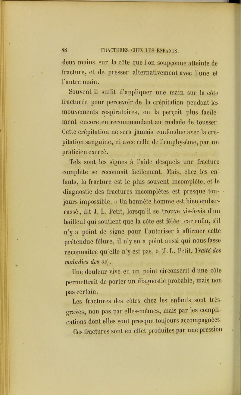 deux mains sur la côte que l'on soupçonne atteinte de fracture, et de presser alternativement avec l'une et l'autre main. Souvent il suffit d'appliquer une main sur la côte fracturée pour percevoir de la crépitation pendant les mouvements respiratoires, on la perçoit plus facile- ment encore en recommandant au malade de tousser. Cette crépitation ne sera jamais confondue avec la cré- pitation sanguine, ni avec celle de l'emphysème, par un praticien exercé. Tels sont les signes à l'aide desquels une fracture complète se reconnaît facilement. Mais, chez les en- fants, la fracture est le plus souvent incomplète, et le diagnostic des fractures incomplètes est presque tou- jours impossible. « Un honnête homme est bien embar- rassé, dit J. L. Petit, lorsqu'il se trouve vis-à-vis d'un bailleul qui soutient que la côte est fêlée ; car enfin, s'il n'y a point de signe pour l'autoriser à affirmer cette prétendue fêlure, il n'y en a point aussi qui nous fasse reconnaître qu'elle n'y est pas. » (J. L. Petit, Traité des maladies des os). Une douleur vive en un point circonscrit d une côte permettrait de porter un diagnostic probable, mais non pas certain. Les fractures des côtes chez les enfants sont très- graves, non pas par elles-mêmes, mais par les compli- cations dont elles sont presque toujours accompagnées. Ces fractures sont en effet produites par une pression