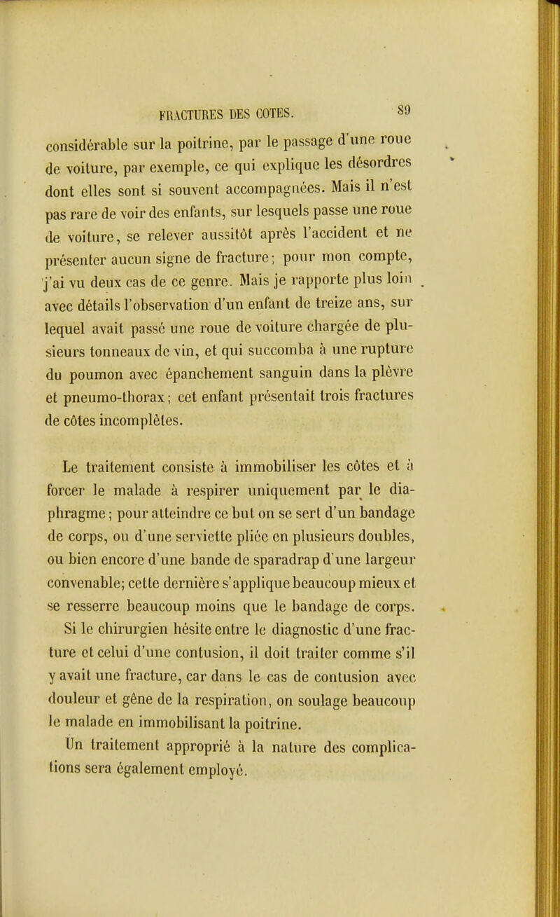 considérable sur la poitrine, par le passage d'une roue de voilure, par exemple, ce qui explique les désordres dont elles sont si souvent accompagnées. Mais il n'est pas rare de voir des enfants, sur lesquels passe une roue de voiture, se relever aussitôt après l'accident et ne présenter aucun signe de fracture; pour mon compte, ■j'ai vu deux cas de ce genre. Mais je rapporte plus loin . avec détails l'observation d'un enfant de treize ans, sur lequel avait passé une roue de voiture chargée de plu- sieurs tonneaux de vin, et qui succomba à une rupture du poumon avec épanchement sanguin dans la plèvre et pneumo-thorax ; cet enfant présentait trois fractures de côtes incomplètes. Le traitement consiste à immobiliser les côtes et à forcer le malade à respirer uniquement par le dia- phragme ; pour atteindre ce but on se sert d'un bandage de corps, ou d'une serviette pliée en plusieurs doubles, ou bien encore d'une bande de sparadrap d'une largeur convenable; cette dernière s'applique beaucoup mieux et se resserre beaucoup moins que le bandage de corps. Si le chirurgien hésite entre le diagnostic d'une frac- ture et celui d'une contusion, il doit traiter comme s'il y avait une fracture, car dans le cas de contusion avec douleur et gêne de la respiration, on soulage beaucoup le malade en immobilisant la poitrine. Un traitement approprié à la nature des complica- tions sera également employé.