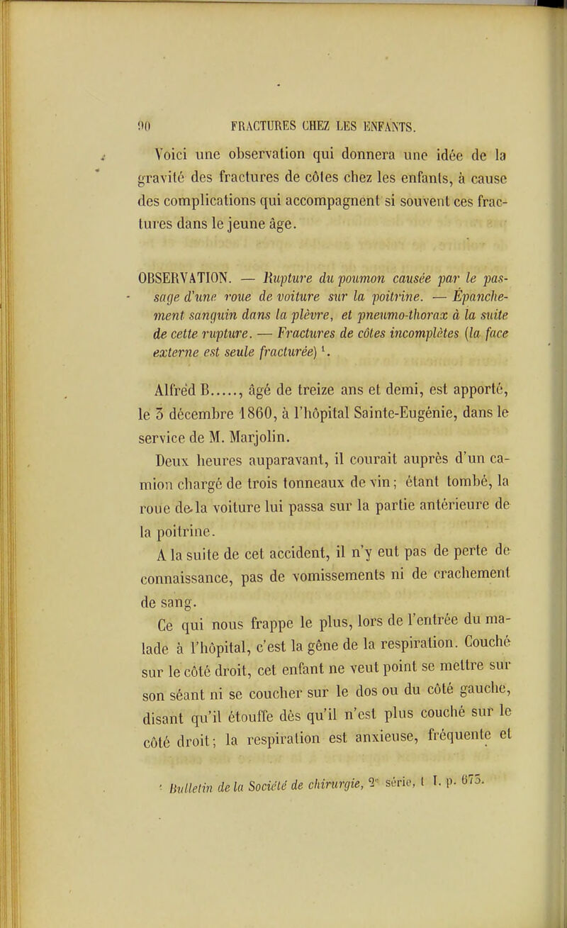 Voici une observation qui donnera une idée de la gravité des fractures de côtes chez les enfants, à cause des complications qui accompagnent si souvent ces frac- tures dans le jeune âge. OBSERVATION. — Rupture du poumon causée par le pas- sage d'une roue de voiture sur la poitrine. — Epanche- ment sanguin dans la plèvre, et pneumo-thorax à la suite de cette rupture. — Fractures de côtes incomplètes [la face externe est seule fracturée) K Alfred B , âgé de treize ans et demi, est apporté, le 3 décembre 1860, à l'hôpital Sainte-Eugénie, dans le service de M. Marjolin. Deux heures auparavant, il courait auprès d'un ca- mion chargé de trois tonneaux de vin ; étant tombé, la roue de.la voiture lui passa sur la partie antérieure de la poitrine. A la suite de cet accident, il n'y eut pas de perte de connaissance, pas de vomissements ni de crachement de sang. Ce qui nous frappe le plus, lors de l'entrée du ma- lade à l'hôpital, c'est la gêne de la respiration. Couché sur le côté droit, cet enfant ne veut point se mettre sur son séant ni se coucber sur le dos ou du côté gauche, disant qu'il étouffe dès qu'il n'est plus couché sur le côté droit; la respiration est anxieuse, fréquente et Ihdlelin de la Société de chirurgie, '2 série, l I. P- 075.