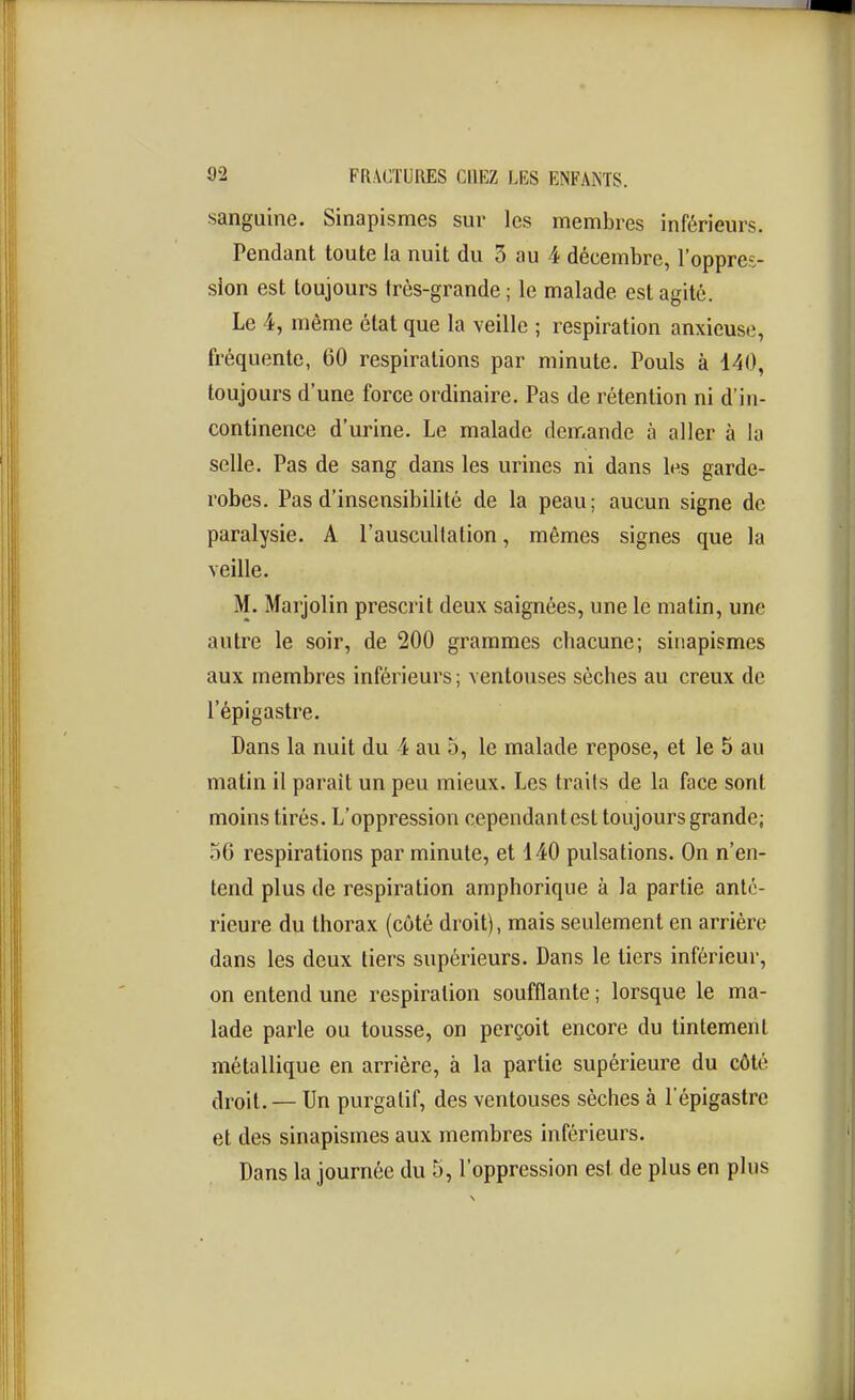 sanguine. Sinapismes sur les membres inférieurs. Pendant toute la nuit du 3 au 4 décembre, l'oppres- sion est toujours très-grande ; le malade est agité. Le 4, même état que la veille ; respiration anxieuse, fréquente, 60 respirations par minute. Pouls à 140, toujours d'une force ordinaire. Pas de rétention ni d'in- continence d'urine. Le malade demande à aller à la selle. Pas de sang dans les urines ni dans les garde- robes. Pas d'insensibilité de la peau; aucun signe de paralysie. A l'auscultation, mêmes signes que la veille. M. Marjolin prescrit deux saignées, une le matin, une autre le soir, de 200 grammes chacune; sinapismes aux membres inférieurs ; ventouses sèches au creux de l'épigastre. Dans la nuit du 4 au 5, le malade repose, et le 5 au matin il parait un peu mieux. Les traits de la face sont moins tirés. L'oppression cependantest toujours grande; .^6 respirations par minute, et 440 pulsations. On n'en- tend plus de respiration amphorique à la partie anté- rieure du thorax (côté droit), mais seulement en arrière dans les deux tiers supérieurs. Dans le tiers inférieur, on entend une respiration soufflante ; lorsque le ma- lade parle ou tousse, on perçoit encore du tintement métallique en arrière, à la partie supérieure du côté droit. — Un purgatif, des ventouses sèches à l'épigastre et des sinapismes aux membres inférieurs. Dans la journée du 5, l'oppression est de plus en plus