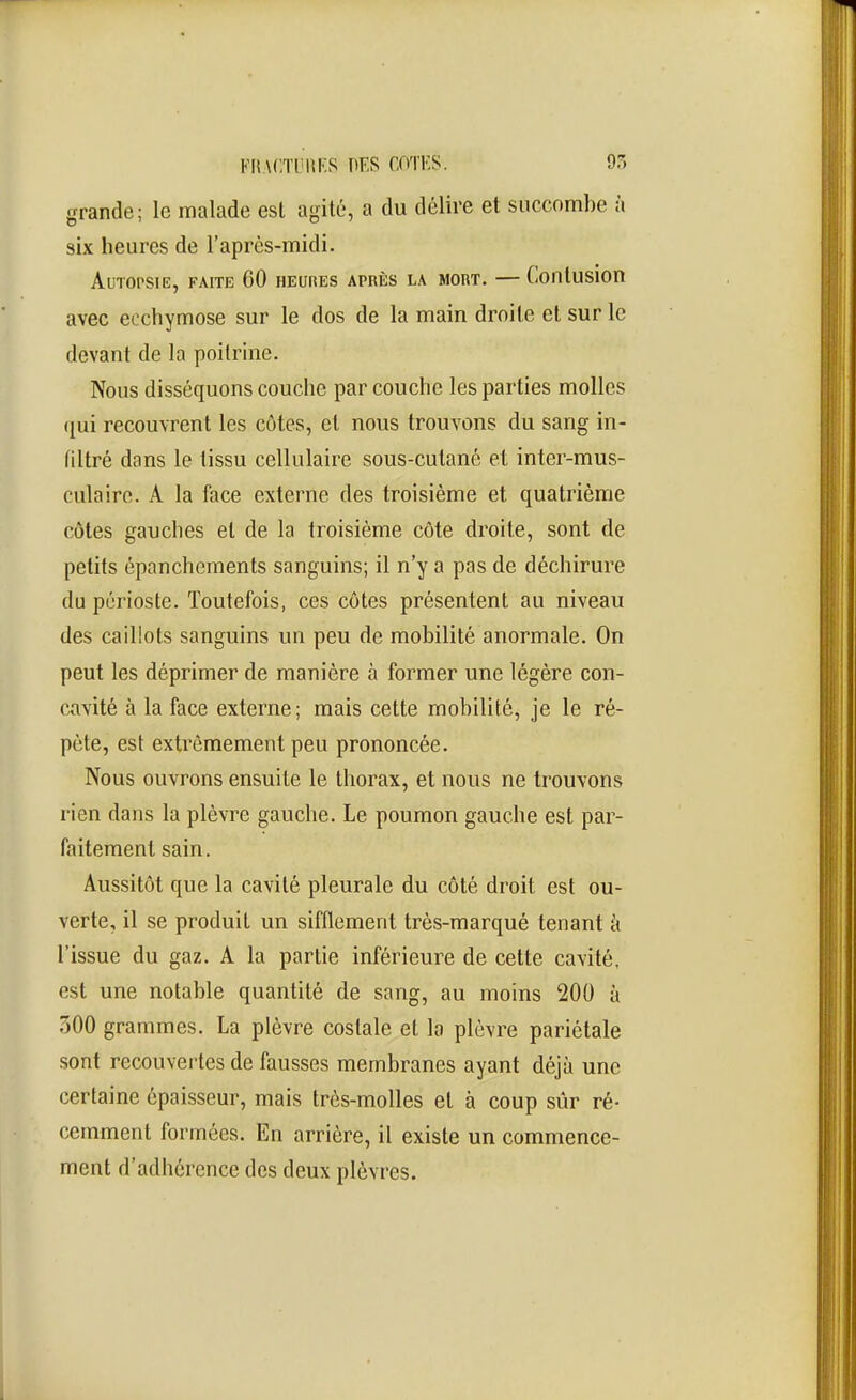 grande; le malade est agité, a du délire et succombe à six heures de l'après-midi. Autopsie, faite 60 heures après la mort. — Contusion avec ecchymose sur le dos de la main droite et sur le devant de la poitrine. Nous disséquons couche par couche les parties molles (jui recouvrent les côtes, et nous trouvons du sang in- filtré dans le tissu cellulaire sous-cutané et inter-mus- culairc. A la face externe des troisième et quatrième côtes gauches et de la troisième côte droite, sont de petits épanchcments sanguins; il n'y a pas de déchirure du périoste. Toutefois, ces côtes présentent au niveau des caillots sanguins un peu de mobilité anormale. On peut les déprimer de manière à former une légère con- cavité à la face externe; mais cette mobilité, je le ré- pète, est extrêmement peu prononcée. Nous ouvrons ensuite le thorax, et nous ne trouvons rien dans la plèvre gauche. Le poumon gauche est par- faitement sain. Aussitôt que la cavité pleurale du côté droit est ou- verte, il se produit un sifflement très-marqué tenant ci l'issue du gaz. A la partie inférieure de cette cavité, est une notable quantité de sang, au moins 200 à .500 grammes. La plèvre costale et la plèvre pariétale sont recouvertes de fausses membranes ayant déjà une certaine épaisseur, mais très-molles et à coup sûr ré- cemment formées. En arrière, il existe un commence- ment d'adhérence des deux plèvres.