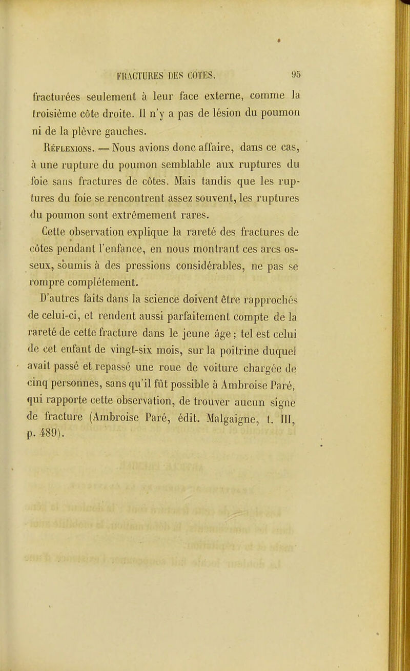 tractuiées seulement à leur face externe, comme la (roisième côte droite. Il n'y a pas de lésion du poumon ni de la plèvre gauches. Réflexions. —Nous avions donc affaire, dans ce cas, à une rupture du poumon semblable aux ruptures du foie sans fractures de côtes. Mais tandis que les rup- tures du foie se rencontrent assez souvent, les ruptures (lu poumon sont extrêmement rares. Cette observation explique la rareté des fractures de côtes pendant l'enfance, en nous montrant ces arcs os- seux, soumis à des pressions considérables, ne pas se rompre complètement. D'autres faits dans la science doivent être rapprochés de celui-ci, et rendent aussi parfaitement compte de la rareté de cette fracture dans le jeune âge ; tel est celui de cet enfant de vingt-six mois, sur la poitrine duquel avait passé et repassé une roue de voiture chargée de cinq personnes, sans qu'il fût possible à Ambroise Paré, qui rapporte cette observation, de trouver aucun signe de fracture (Ambroise Paré, édit. Malgaigne, t. fil, p. 489).