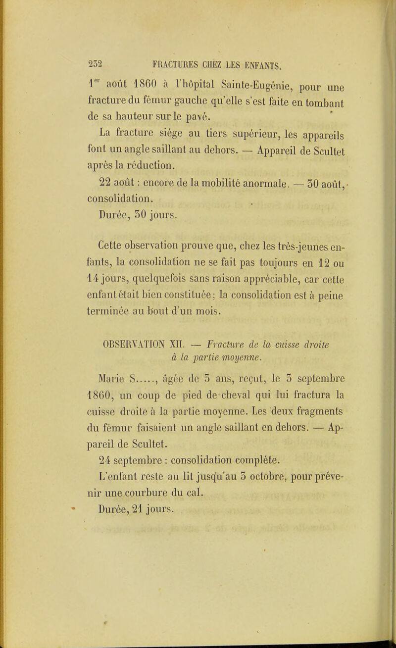 4'' août 1800 à l'hôpital Sainte-Eugénie, pour une fracture du fémur gauche qu'elle s'est faite en tombant de sa hauteur sur le pavé. La fracture siège au tiers supérieur, les appareils font un angle saillant au dehors. — Appareil de Scullet après la réduction. 22 août : encore de la mobilité anormale. — 30 août,- consolidation. Durée, 50 jours. Cette observation prouve que, chez les très-jeunes en- fants, la consolidation ne se fait pas toujours en 12 ou 14 jours, quelquefois sans raison appréciable, car cette enfant était bien constituée; la consolidation est à peine terminée au bout d'un mois. OBSERVATION XII. — Fracture de la cuisse droite à la partie moyenne. Marie S , âgée de 5 ans, reçut, le 5 septembre 1860, un coup de pied de cheval qui lui fractura la cuisse droite à la partie moyenne. Les deux fragments du fémur faisaient un angle saillant en dehors. — Ap- pareil de Seul tel. 24 septembre : consolidation complète. L'enfant reste au lit jusqu'au 5 octobre, pour préve- nir une courbure du cal. Durée, 21 jours.