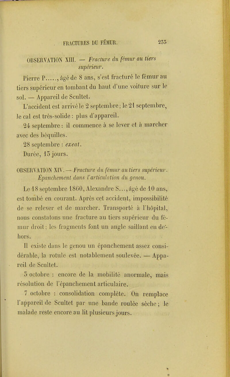 OBSERVATION Xllf. — Fracture du fémur au tiers supérieitr. Pierre P , âgé de 8 ans, s'est fracturé le fémur au tiers supérieur en tombant du haut d'ime voiture sur le sol. — Appareil de Scultel. L'accident est arrivé le 2 septembre; le 21 septembre, le cal est très-solide : plus d'appareil. 24 septembre : il commence à se lever et à marclier avec des béquilles. 28 septembre : exeat. Durée, 15 jours. OBSERVATION XIV. — Fracture du fémur au tiers supérieur- Èpanchement dans l'articidation du genou. Le 18 septembre 1860, Alexandre S,..,âgé de 10 ans, est tombé en courant. Après cet accident, impossibilité de se relever et de marcher. Transporté à l'hôpital, nous constatons une fracture au tiers supérieur du fé- mur droit ; les fragments font un angle saillant en de- hors. Il existe dans le genou un èpanchement assez consi- dérable, la rotule est notablement soulevée. — Appa- reil de Scultet. 5 octobre : encore de la mobilité anormale, mais résolution de l'épanchement articulaire. 7 octobre : consolidation complète. On remplace l'appareil de Scultet par une bande roulée sèche ; le malade reste encore au lit plusieurs jours.