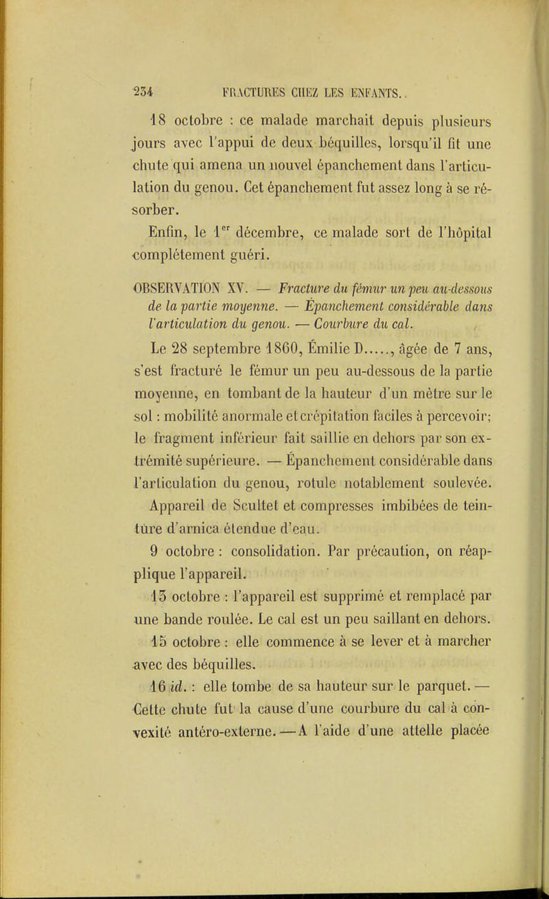 18 octobre : ce malade marchait depuis plusieurs jours avec l'appui de deux béquilles, lorsqu'il fit une chute qui amena un nouvel épanchement dans l'articu- lation du genou. Cet épanchement fut assez long à se ré- sorber. Enfin, le 1 décembre, ce malade sort de l'hôpital complètement guéri. OBSERVATION XV. — Fracture du fémur un feu au-dessous de la partie moyenne. — Épanchement considérable dans l'articulation du genou. — Courbure du cal. Le 28 septembre 1860, Emilie D , âgée de 7 ans, s'est fracturé le fémur un peu au-dessous de la partie moyeime, en tombant de la hauteur d'un mètre sur le sol : mobilité anormale et crépitation faciles à percevoir; le fragment inférieur fait saillie en dehors par son ex- trémité supérieure. — Épanchement considérable dans l'articulation du genou, rotule notablement soulevée. Appareil de Scultet et compresses imbibées de tein- ture d'arnica étendue d'eau. 9 octobre : consolidation. Par précaution, on réap- plique l'appareil. 13 octobre : l'appareil est supprimé et remplacé par une bande roulée. Le cal est un peu saillant en dehors. 15 octobre : elle commence à se lever et à marcher avec des béquilles. 16id. : elle tombe de sa hauteur sur le parquet. — Cette chute fut la cause d'une courbure du cal à con- vexité antéro-externe.—A l'aide d'une attelle placée