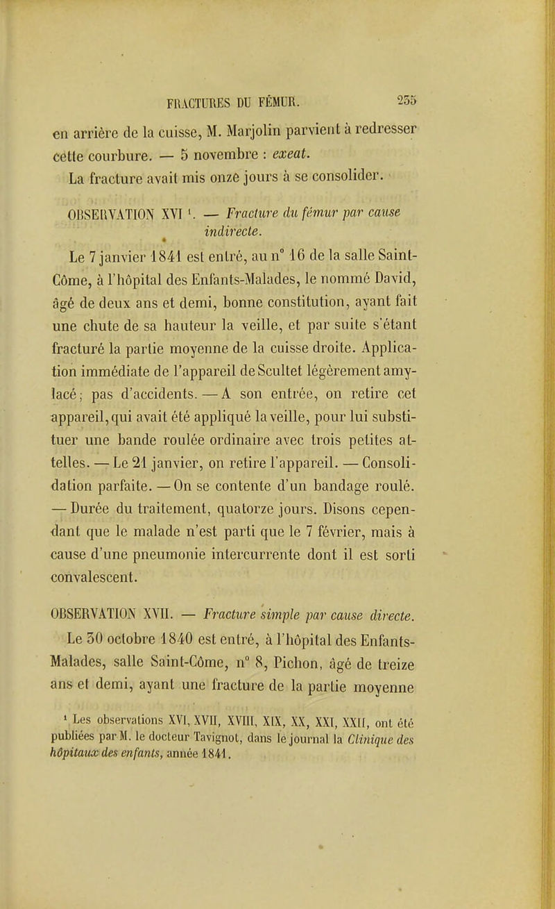 en arrière de la cuisse, M. Marjolin parvient à redresser cette courbure. — 5 novembre : exeat. La fracture avait mis onze jours à se consolider. OltSEliVATION XVI — Fracture du fémur par cause indirecte. Le 7 janvier 1841 est entré, au n° 16 de la salle Saint- Côme, à l'hôpital des Enfants-Malades, le nommé David, âgé de deux ans et demi, bonne constitution, ayant fait une chute de sa hauteur la veille, et par suite s'étant fracturé la partie moyenne de la cuisse droite. Applica- tion immédiate de l'appareil de Scultet légèrement amy- lacé ; pas d'accidents. — A son entrée, on retire cet appareil, qui avait été appliqué la veille, pour lui substi- tuer une bande roulée ordinaire avec trois petites at- telles. — Le 21 janvier, on retire l'appareil. — Consoli- dation parfaite. —On se contente d'un bandage roulé. — Durée du traitement, quatorze jours. Disons cepen- dant que le malade n'est parti que le 7 février, mais à cause d'une pneumonie intercurrente dont il est sorti convalescent. OBSERVATION XVII. — Fracture simple par cause directe. 'lie 30 octobre 1840 est entré, à l'hôpital des Enfants- Malades, salle Saint-Côme, n 8, Pichon, âgé de treize ans et demi, ayant une fracture de la partie moyenne « Les observations XVI, XVII, XVIII, XIX, XX, XXI, XXII, ont été publiées par M. le docteur Tavignot, dans le journal la Clinique des hôpitaux des enfants, année 1841.