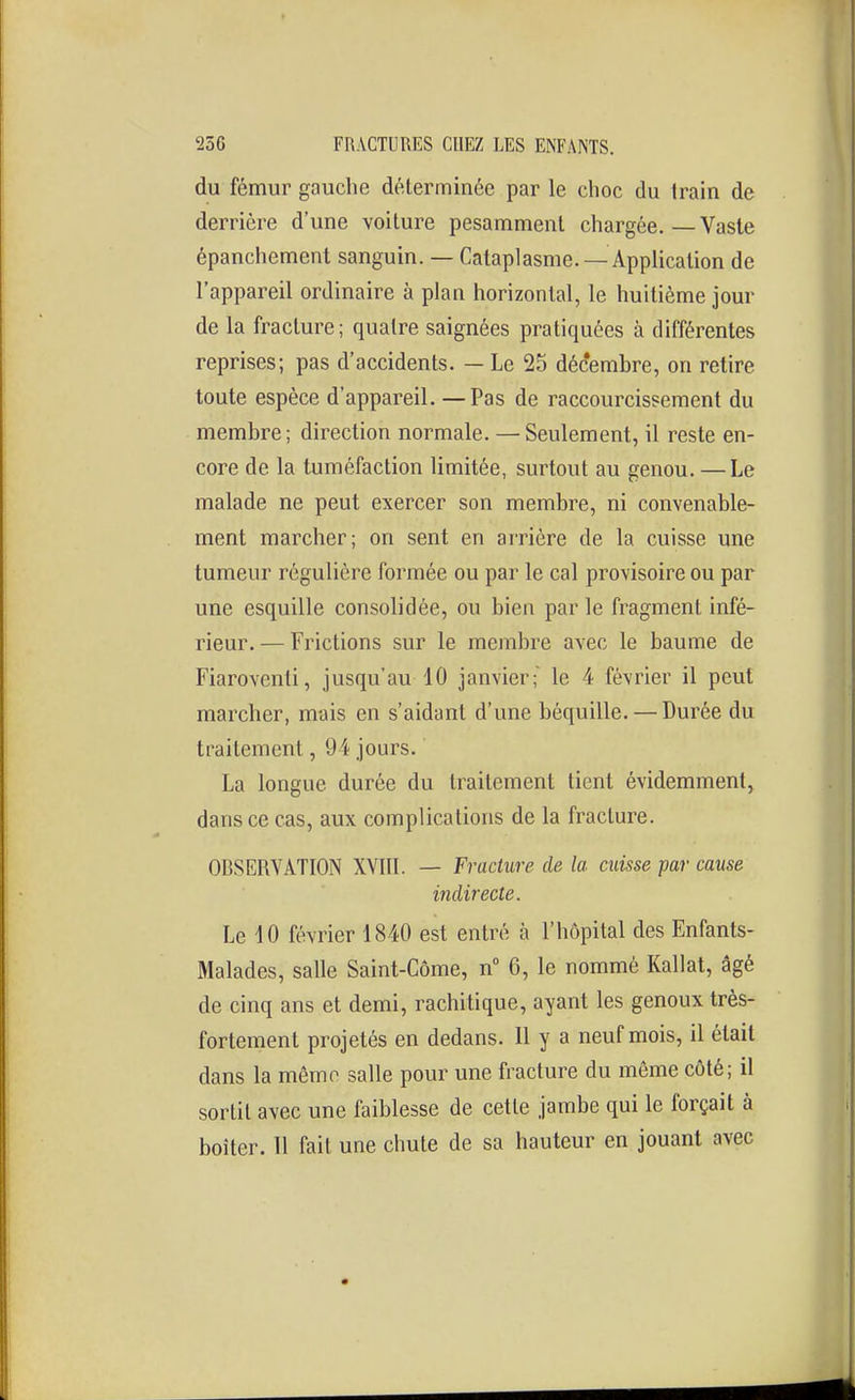 du fémur gauche déterminée par le choc du train de derrière d'une voiture pesamment chargée. — Vaste épanchement sanguin. — Cataplasme. —Application de l'appareil ordinaire à plan horizontal, le huitième jour de la fracture; quatre saignées pratiquées à différentes reprises; pas d'accidents. — Le 25 décembre, on retire toute espèce d'appareil. —Pas de raccourcissement du membre; direction normale. — Seulement, il reste en- core de la tuméfaction limitée, surtout au genou. —Le malade ne peut exercer son membre, ni convenable- ment marcher; on sent en arrière de la cuisse une tumeur régulière formée ou par le cal provisoire ou par une esquille consolidée, ou bien par le fragment infé- rieur. — Frictions sur le membre avec le baume de Fiaroventi, jusqu'au 10 janvier;' le 4 février il peut marcher, mais en s'aidant d'une béquille. — Durée du traitement, 94 jours. La longue durée du traitement tient évidemment, dans ce cas, aux complications de la fracture. OBSERVATION XVIIL — Fracture de la misse par cause indirecte. Le 10 février 1840 est entré à l'hôpital des Enfants- Malades, salle Saint-Côme, n° 6, le nommé Kallat, âgé de cinq ans et demi, rachitique, ayant les genoux très- fortement projetés en dedans. Il y a neuf mois, il était dans la même salle pour une fracture du môme côté; il sortit avec une faiblesse de cette jambe qui le forçait à boiter. 11 fail une chute de sa hauteur en jouant avec