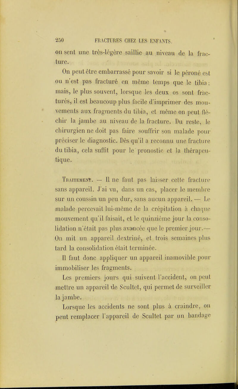 011 sent une très-légère saillie au niveau de la frac- ture. On peut être embarrassé pour savoir si le péroné est ou n'est pas fracturé en même temps que le tibia; mais, le plus souvent, lorsque les deux os sont frac- turés, il est beaucoup plus facile d'imprimer des mou- vements aux fragments du tibia, et môme on peut flé- chir la jambe au niveau de la fracture. Du reste, le chirurgien ne doit pas faire souffrir son malade pour préciser le diagnostic. Dès qu'il a reconnu une fracture du tibia, cela suffit pour le pronostic et la thérapeu- tique. TnAiTEMENt. — Il ne faut pas laisser celle fracture sans appareil. J'ai vu, dans un cas, placer le membre sur un coussin un peu dur, sans aucun appareil. — Le malade percevait lui-môme de la crépitation à chaque mouvement qu'il faisait, et le quinzième jour la conso- lidation n'était pas plus avancée que le premier jour.— On mit un appareil dextriné, et trois semaines plus tard la consolidation était terminée. Il faut donc appliquer un appareil inamovible pour immobiliser les fragments. Les premiers jours qui suivent l'accident, on peut mettre un appareil de Scultet, qui permet de surveiller la jambe. Lorsque les accidents ne sont plus à craindre, ou peut remplacer l'appareil de Scultet par un bandage