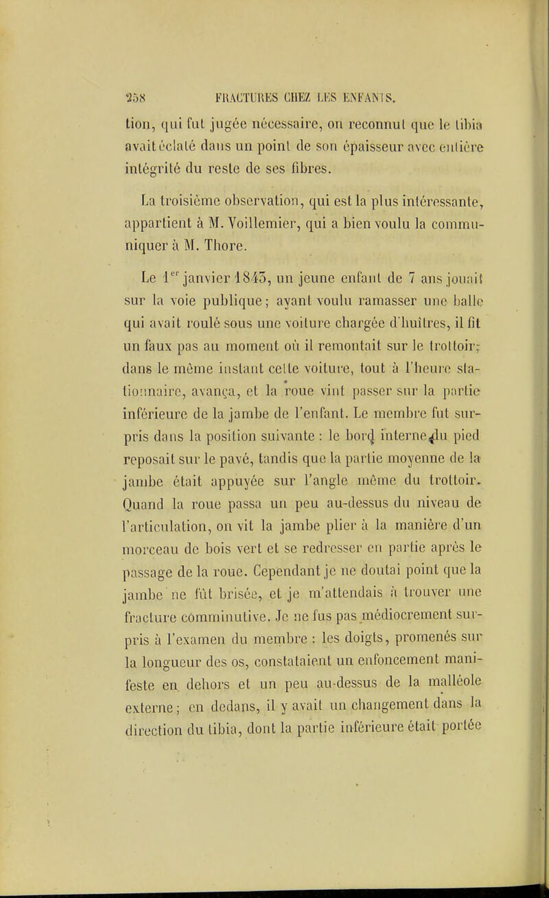 lion, qui fui jugée nécessaire, on reconnut que le libia avait éclaté dans un point de son épaisseur avec entière intégrité du reste de ses fibres. La troisième observation, qui est la plus intéressante, appartient à M. Voillemier, qui a bien voulu la commu- niquer à M. Thore. Le i janvier 1845, un jeune enfaul de 7 ans jouait sur la voie publique ; ayant voulu ramasser une balle qui avait roulé sous une voiture chargée d'huîtres, il fit un faux pas au moment où il remontait sur le trottoir: dans le môme instant celte voiture, tout à l'henjo sta- m tioiinairc, avança, et la roue vint passer sur la partie inférieure de la jambe de l'enfant. Le membre fut sur- pris dans la position suivante : le borij interne^iu pied reposait sur le pavé, tandis que la partie moyenne de la jambe était appuyée sur l'angle môme du trottoir. Quand la roue passa un peu au-dessus du niveau de l'articulation, on vit la jambe plier à la manière d'un morceau de bois vert et se redresser en partie après le passage de la roue. Cependant je ne doutai point que la jambe ne lut brisée, et je m'attendais à trouver une fracture cômrainutive. Je ne fus pas médiocrement sur- pris à l'examen du membre : les doigts, promenés sur la longueur des os, constataient un enfoncement mani- feste en. dehors et un peu au-dessus de la malléole externe ; en dedans, il y avait un changement dans la direction du libia, dont la partie inférieure était portée