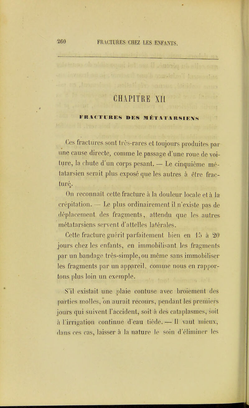 CHAPITRE XII FRACTURES DES MÉTATARSIEiVS Ces fractures sont très-rares et toujours produites par une cause directe, comme le passage d'une roue de voi- ture, la chute d'un corps pesant. — Le cinquième mé- tatarsien serait plus exposé que les autres à être frac- turé.. On reconnaît cette fracture à la douleur locale et à la crépitation. — Le plus ordinairement il n'existe pas de déplacement des fragments, attendu que les autres métatarsiens servent d'attelles latérales. Cette fracture guérit parfaitement bien en 15 à '20 jours chez les enfants, en immobilisant les fragments par un bandage très-simple, ou même sans immobiliser les fragments par un appiareil, comme nous en rappor- tons plus loin un exemple. S'il existait une plaie contuse avec broiement des parties molles, on aurait recours, pendant les premiers jours qui suivent l'accident, soit à des cataplasmes, soit à l'irrigation continue d'eau tiède. — Il vaut mieux, dans ces cas, laisser à la nature le soin d'éliminer les