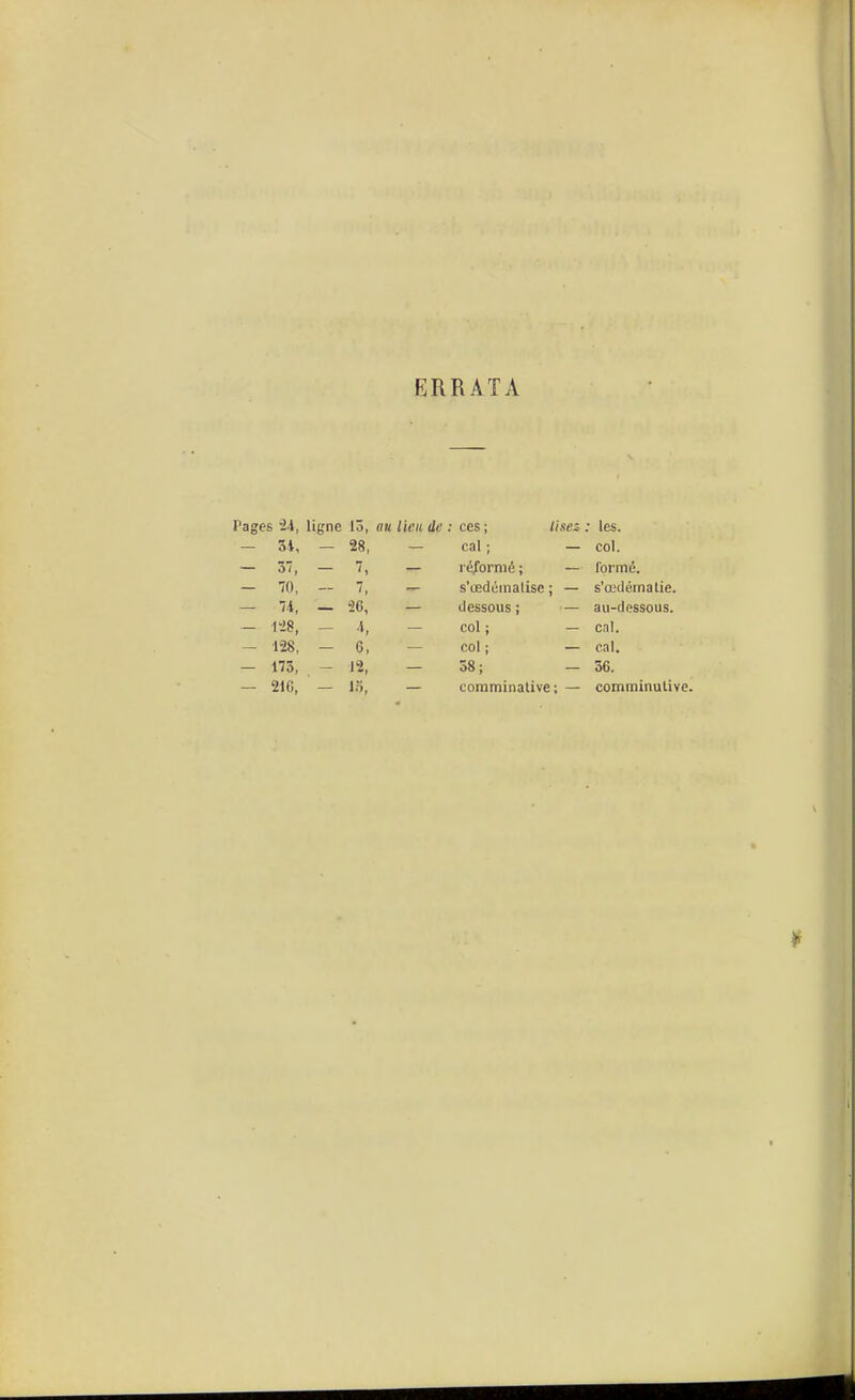 ERRATA Pages 24, ligne lô, mi Vieil de ces ; lises • les. - 3i, — 28, cal ; — col. - 3V, — 7, léibrmé ; — formé. - 70, — 7, s'cedéinalise ; — s'œdémalie. — 'li, — 26, dessous; — au-dessous. — 128, - », col ; — cnl. — m, - 6, col ; — cal. — 173, - 12, 58; — 36. - 216, — !•>, comminalive ; — comminulive.