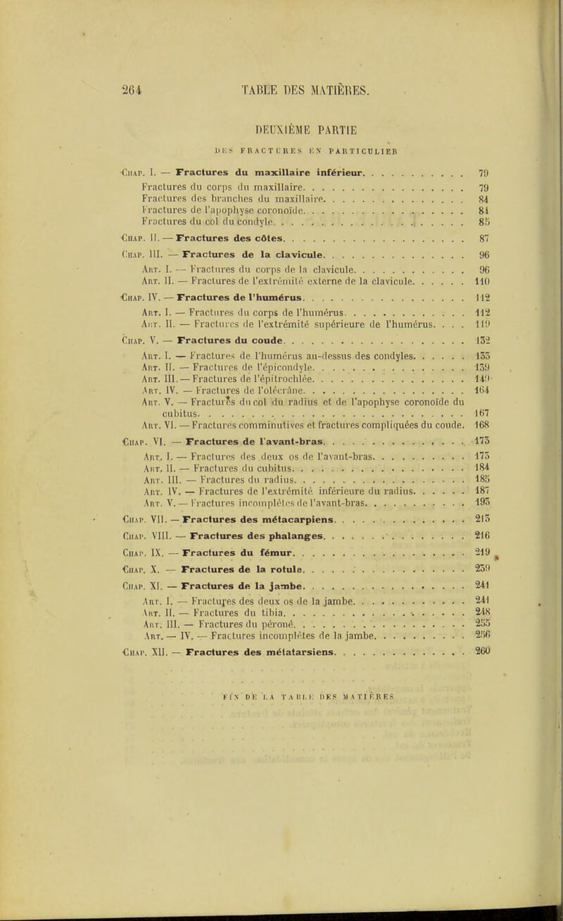 DEUXIÈME PARTIE IIKS FRACTUBES KN PAKTICDLIEB ■r.iiAP. 1. — Fractures du maxillaire inférieur 79 Fractures du corps ilu maxillaire 79 Fractures fies branches du maxillaire 84 Fractures de l'uiiophyso coronoïdc 8i Fractures du col du condyle , 85 CuAP. 11. — Fractures des côtes 87 (li!AP. m. — Fractures de la clavicule 96 AiiT. 1. -- Fractures du corps de la clavicule 96 Aut. II. — Fractures de l'exlriMuilé externe de la clavicule ilO Chap. IV. — Fractures de l'humérus 112 Art. I. — Fractures du corps de l'humérus 112 Ai:r. II. — Fractures de l'extrémité supérieure de l'humérus. . . . 110 CiiAP. V. — Fractures du coude 132 Art. I. — Fractures de l'humérus au-dessus des condyles 135 Art. II. — Fractures de l'cplcondyle 139 Art. III.— Fractures de l'épitrochlée 149 .\rt. IV. — Fractures de l'olécnhie 164 Art. y. — Fracturîs du col du radius et de l'apophyse coronoîde du cubitus 167 Art. VI. — Fractures comminutives et fractures compliquées du coude. 168 CiiAP. VI. — Fractures de l'avant-bras 175 Art. I. — Fractures des deux os de l'avant-bras 175 AiiT. 11. — Fractures du cubitus 184 Art. III. — Fractures du radius 185 Art. IV. — Fractures de l'extrémité inférieure du radius 187 Art. V. — Fractures incomplètes de l'avant-bras 195 CiiAP. VU. — Fractures des métacarpiens 213 CiiAP. VIII. — Fractures des phalanges 216 CiiAi'. L\. — Fractures du fémur 219 ^ CuAP. X. — Fractures de la rotule 259 CiiAP. XI. — Fractures de la jambe 241 Art. I. — Fractuj'es des deux os de la jambe 241 Art. II. — Fractures du tibia ■. 24X Art. m. — Fractures du péroné 2o5 Art.— IV. — Fractures incomplètes de la jambe 2.'>fi <;iiAr. XII. — Fractures des métatarsiens 260 fis ni: i.A TARi.i; nus «ATiÈnE.s