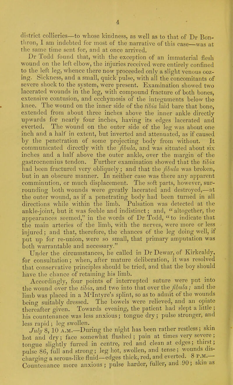 district collieries—to whose kindness, as well as to that of Dr Bon- thron, I am indebted for most of the narrative of this case—was at the same time sent for, and at once arrived. Dr Todd found that, with the exception of an immaterial flesh wound on the left elbow, the injuries received were entirely confined to the left leg, whence th ere now proceeded only a slight venous ooz- ing. Sickness, and a small, quick pulse, with ail the concomitants of severe shock to the system, were present. Examination showed two lacerated wounds in the leg, with compound fracture of both bones, extensive contusion, and ecchymosis of the integuments below the knee. The wound on the inner side of the tibia laid bare that bone, extended from about three inches above the inner ankle directly upwards for nearly four inches, having its edges lacerated and everted. The wound on the outer side of the leg was about one inch and a half in extent, but inverted and attenuated, as if caused by the penetration of some projecting body from without. It communicated directly with the fibula, and was situated about six inches and a half above the outer ankle, over the margin of the gastrocnemius tendon. Further examination showed that the tibia had been fractured very obliquely; and that the fibula was broken, but in an obscure manner. In neither case was there any apparent comminution, or much displacement. The soft parts, however, sur- rounding both wounds were greatly lacerated and destroyed,—at the outer wound, as if a penetrating body had been turned in all directions while within the limb. Pulsation was detected at the ankle-joint, but it was feeble and indistinct; and,  altogether, the appearances seemed, in the words of Dr Todd, to indicate that the main arteries of the limb, with the nerves, were more or less injured; and that, therefore, the chances of the leg doing well, if put up for re-union, were so small, that primary amputation was both warrantable and necessary. Under the circumstances, he called in Dr Dewar, of Kirkcaldy, for consultation ; when, after mature deliberation, it was resolved that conservative principles should be tried, and that the boy should have the chance of retaining his limb. Accordingly, four points of interrupted suture were put into the wound over the tibia, and two into that over the fibula; and the limb was placed in a MTntyre's splint, so as to admit of the wounds being suitably dressed. The bowels were relieved, and an opiate thereafter given. Towards evening, the patient had slept a little ; his countenance was less anxious; tongue dry; pulse stronger, and less rapid ; leg swollen. July 8, 10 A.M.—During the night has been rather restless; skin hot and dry; face somewhat flushed ; pain at times very severe; tongue slightly furred in centre, red and clean at edges; thirst; puke 86, full and strong; leg hot, swollen, and tense; wounds dis- charging a serous-like fluid—edges thick, red, and everted. 8 r-^-— Countenance more anxious; pulse harder, fuller, and 90; skin as