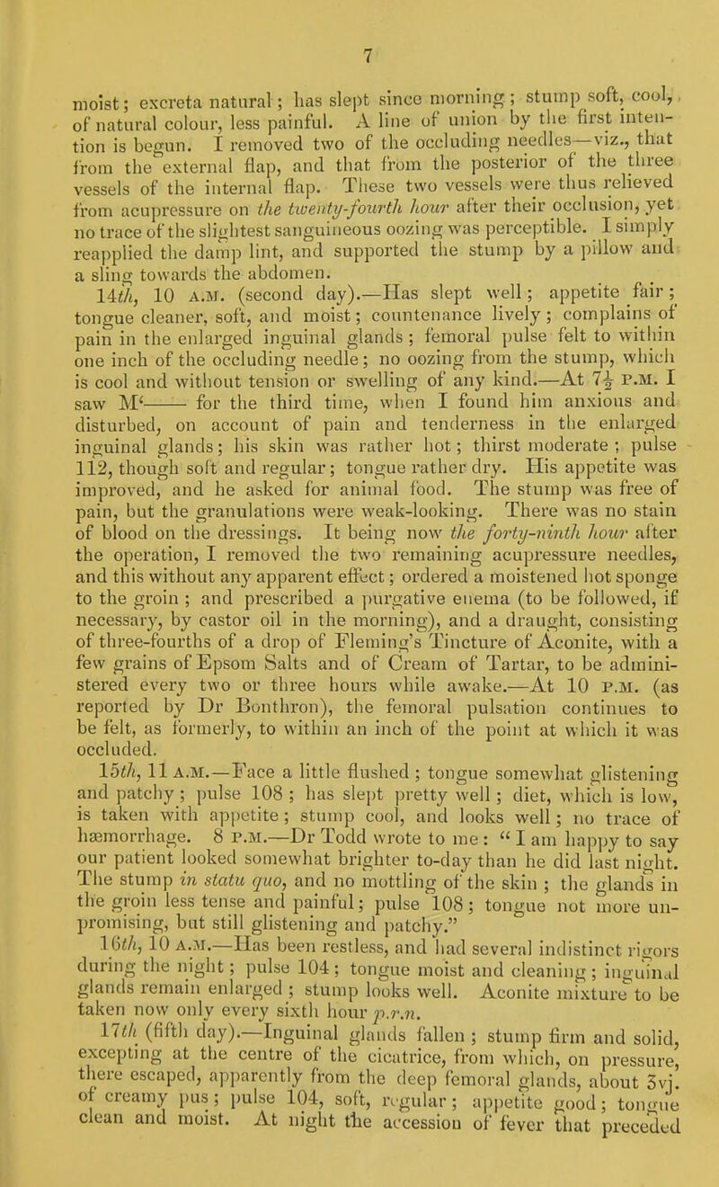 moist; excreta natural; has slept since morning ; stump soft, cool,. of natural colour, less painful. A line of union by the first inten- tion is begun. I removed two of the occluding needles—viz., that from the external flap, and that from the posterior of the three vessels of the internal flap. These two vessels were thus relieved from acupressure on the twenty-fourth hour after their occlusion, yet no trace of the slightest sanguineous oozing was perceptible. I simply reapplied the damp lint, and supported the stump by a pillow and a sling towards the abdomen. 14th, 10 A.M. (second day).—Has slept well; appetite fair ; tongue cleaner, soft, and moist; countenance lively; complains of pain in the enlarged inguinal glands ; femoral pulse felt to within one inch of the occluding needle; no oozing from the stump, which is cool and without tension or swelling of any kind.—At 7£ P.M. I saw M< for the third time, when I found him anxious and disturbed, on account of pain and tenderness in the enlarged inguinal glands; his skin was rather hot; thirst moderate ; pulse 112, though soft and regular; tongue rather dry. His appetite was improved, and he asked for animal food. The stump was free of pain, but the granulations were weak-looking. There was no stain of blood on the dressings. It being now the forty-ninth hour after the operation, I removed the two remaining acupressure needles, and this without any apparent effect; ordered a moistened hot sponge to the groin ; and prescribed a purgative enema (to be followed, if necessary, by castor oil in the morning), and a draught, consisting of three-fourths of a drop of Fleming's Tincture of Aconite, with a few grains of Epsom Salts and of Cream of Tartar, to be admini- stered every two or three hours while awake.—At 10 p.m. (as reported by Dr Bonthron), the femoral pulsation continues to be felt, as formerly, to within an inch of the point at which it was occluded. 15 th, 11 a.m.—Face a little flushed ; tongue somewhat glistening and patchy ; pulse 108 ; has slept pretty well ; diet, which is low, is taken with appetite ; stump cool, and looks well; no trace of haemorrhage. 8 p.m.—Dr Todd wrote to me :  I am happy to say our patient looked somewhat brighter to-day than he did last night. The stump in statu quo, and no mottling of the skin ; the glands in the groin less tense and painful; pulse 108; tongue not more un- promising, but still glistening and patchy. lftth', 10 a.m.—Has been restless, and had several indistinct rigors during the night; pulse 104; tongue moist and cleaning; inguinal glands remain enlarged ; stump looks well. Aconite mixture to be taken now only every sixth hour p.r.n. lltk (fifth day)-—Inguinal glands fallen ; stump firm and solid, excepting at the centre of the cicatrice, from which, on pressure, there escaped, apparently from the deep femoral glands, about Svi of creamy pus; pulse 104, soft, regular; appetite good; tongue clean and moist. At night the accession of fever that preceded