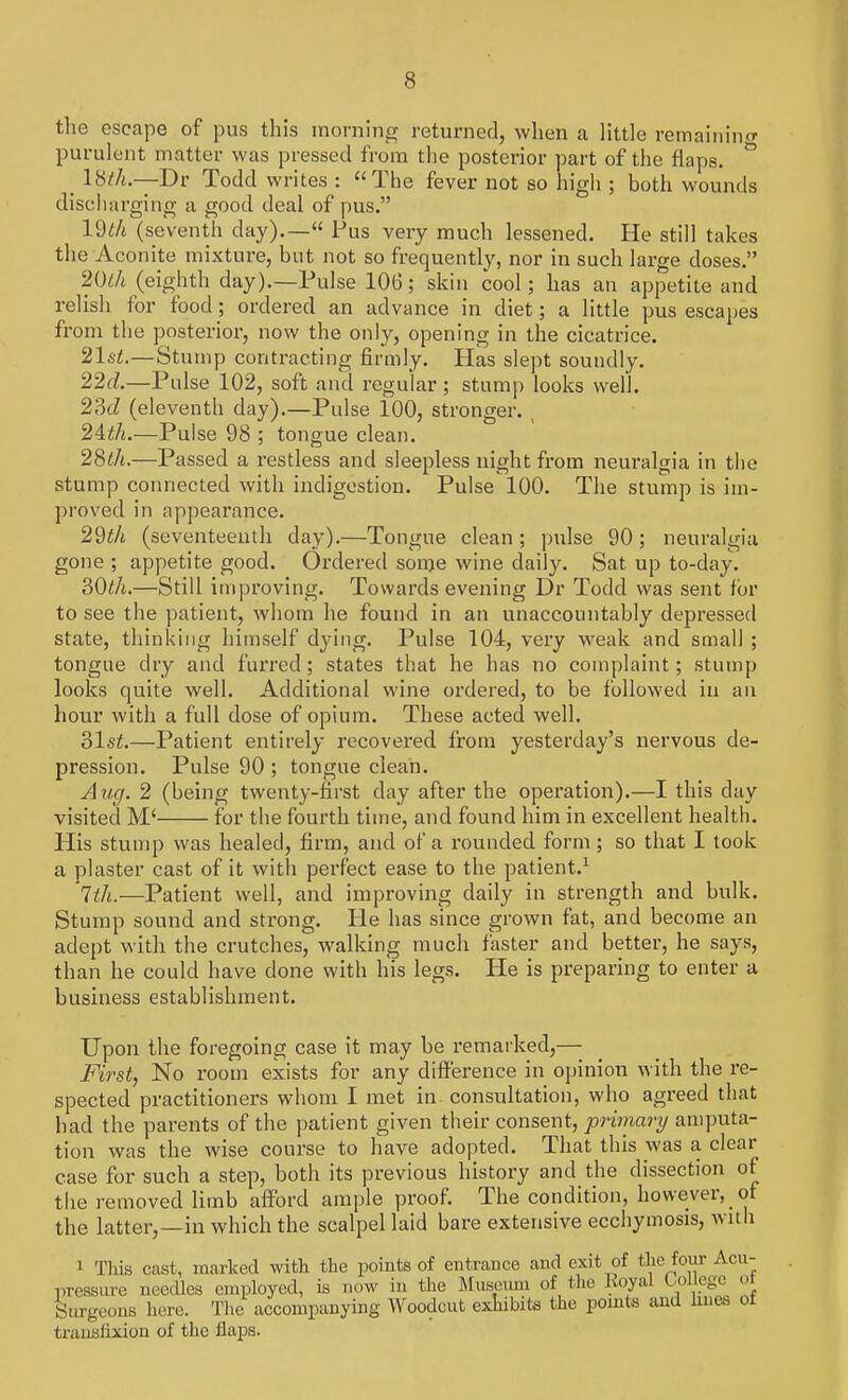 the escape of pus this morning returned, when a little remaining purulent matter was pressed from the posterior part of the flaps. ° ^ lbth.—Dv Todd writes : The fever not so high ; both wounds discharging a good deal of pus. (seventh day).— Pus very much lessened. He still takes the Aconite mixture, but not so frequently, nor in such large doses. 20 th (eighth day).—Pulse 106; skin cool; has an appetite and relish for food; ordered an advance in diet; a little pus escapes from the posterior, now the only, opening in the cicatrice. 21st.—Stump contracting firmly. Has slept soundly. 22d.—Pulse 102, soft and regular; stump looks well. 23d (eleventh day).—Pulse 100, stronger. , 2ith.—Pulse 98 ; tongue clean. 28th.—Passed a restless and sleepless night from neuralgia in the stump connected with indigestion. Pulse 100. The stump is im- proved in appearance. 29th (seventeenth day).—Tongue clean ; pulse 90 ; neuralgia gone ; appetite good. Ordered some wine daily. Sat up to-day. 30th.—Still improving. Towards evening Dr Todd was sent for to see the patient, whom he found in an unaccountably depressed state, thinking himself dying. Pulse 104, very weak and small ; tongue dry and furred; states that he has no complaint; stump looks quite well. Additional wine ordered, to be followed in an hour with a full dose of opium. These acted well. 31st.—Patient entirely recovered from yesterday's nervous de- pression. Pulse 90 ; tongue clean. Aug. 2 (being twenty-first day after the operation).—I this day visited M< for the fourth time, and found him in excellent health. His stump was healed, firm, and of a rounded form; so that I took a plaster cast of it with perfect ease to the patient.1 7th.—Patient well, and improving daily in strength and bulk. Stump sound and strong. lie has since grown fat, and become an adept with the crutches, walking much faster and better, he says, than he could have done with his legs. He is preparing to enter a business establishment. Upon the foregoing case it may be remarked,— First, No room exists for any difference in opinion with the re- spected practitioners whom I met in consultation, who agreed that had the parents of the patient given their consent, primary amputa- tion was the wise course to have adopted. That this was a clear case for such a step, both its previous history and the dissection of the removed limb afford ample proof. The condition, however, of the latter,—in which the scalpel laid bare extensive ecchymosis, with i This cast, marked with the points of entrance and exit of the four Acu- pressure needles employed, is oow in the Museum of the RoyaJ Ocuiege ot Surgeon* here. Tin. accompanying Woodcut exhibits the points and hues of transfixion of the flaps.