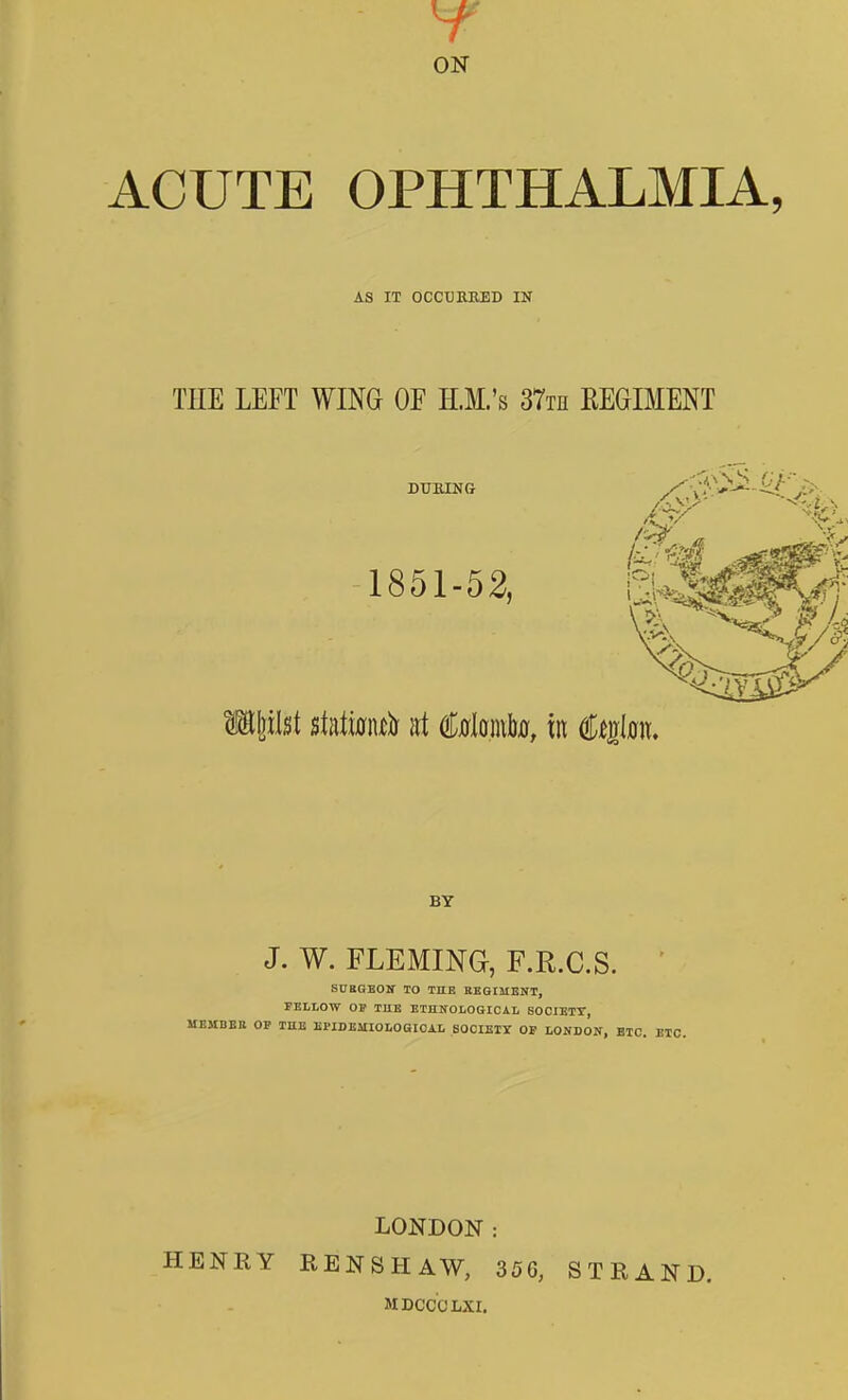 ON ACUTE OPHTHALMIA, AS IT OCCXJRBED IN THE LEPT WING OF H.M.'s STth REGIMENT DUKING 1851-52, BY J. W. FLEMING, F.R.C.S. SUttOEOir TO THE REOISIENT, FELtOW OW THE ETHNOLOSIOAL SOCIKTT, MEMBER OF THE EPIDBMIOLOGIOAI. SOCIBII OP hOSBOS, ETC. LONDON: HENRY RENSHAW, 356, STRAND. MDCCCLXI.