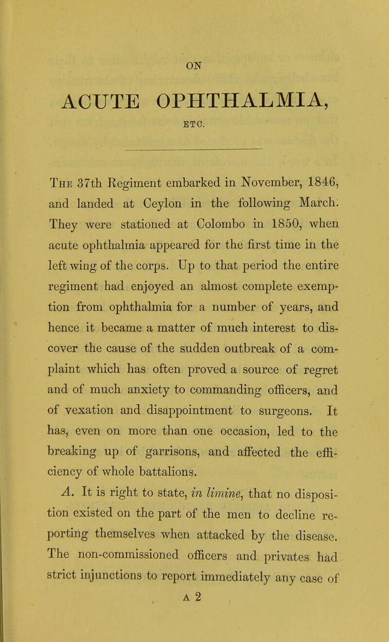 ACUTE OPHTHALMIA, ETC. The 37th Regiment embarked in November, 1846, and landed at Ceylon in the following March. They were stationed at Colombo in 1850, when acute ophthalmia appeared for the first time in the left wing of the corps. Up to that period the entire regiment had enjoyed an almost complete exemp- tion from ophthalmia for a number of years, and hence it became a matter of much interest to dis- cover the cause of the sudden outbreak of a com- plaint which has often proved a source of regret and of much anxiety to commanding officers, and of vexation and disappointment to surgeons. It has, even on more than one occasion, led to the breaking up of garrisons, and affected the effi- ciency of whole battalions. A. It is right to state, in limine^ that no disposi- tion existed on the part of the men to decline re- porting themselves when attacked by the disease. The non-commissioned officers and privates had strict injunctions to report immediately any case of