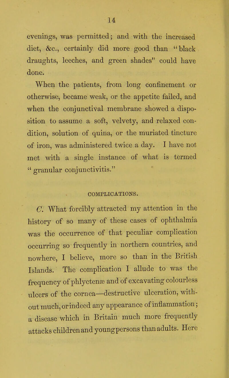 evenings, was permitted; and with the increased diet, &c., certainly did more good than black draughts, leeches, and green shades could have done. When the patients, from long confinement or otherwise, became weak, or the appetite failed, and when the conjunctival membrane showed a dispo- sition to assume a soft, velvety, and relaxed con- dition, solution of quina, or the muriated tincture of iron, was administered twice a day. I have not met with a single instance of what is termed granular conjunctivitis. COMPLICATIONS. C. What forcibly attracted my attention in the history of so many of these cases of ophthalmia was the occurrence of that peculiar complication occurring so frequently in northern countries, and nowhere, I believe, more so than in the British Islands. The complication 1 allude to was the frequency of phlyctenae and of excavating colourless ulcers of the cornea—destructive ulceration, with- out much, orindeed any appearance of inflammation; a disease which in Britain much more frequently attacks children and youngpersons than adults. Here