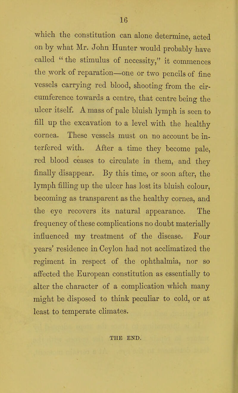 which the constitution can alone determine, acted on by what Mr. John Hunter would probably have called  the stimulus of necessity, it commences the work of reparation—one or two pencils of fine vessels carrying red blood, shooting from the cir- cumference towards a centre, that centre being the ulcer itself. A mass of pale bluish lymph is seen to fill up the excavation to a level with the healthy cornea. These vessels must on no account be in- terfered with. After a time they become pale, red blood ceases to circulate in them, and they finally disappear. By this time, or soon after, the lymph filling up the ulcer has lost its bluish colour, becoming as transparent as the healthy cornea, and the eye recovers its natural appearance. The frequency of these complications no doubt materially influenced my treatment of the disease. Four years' residence in Ceylon had not acclimatized the regiment in respect of the ophthalmia, nor so affected the European constitution as essentially to alter the character of a complication which many might be disposed to think peculiar to cold, or at least to temperate climates. THE END.