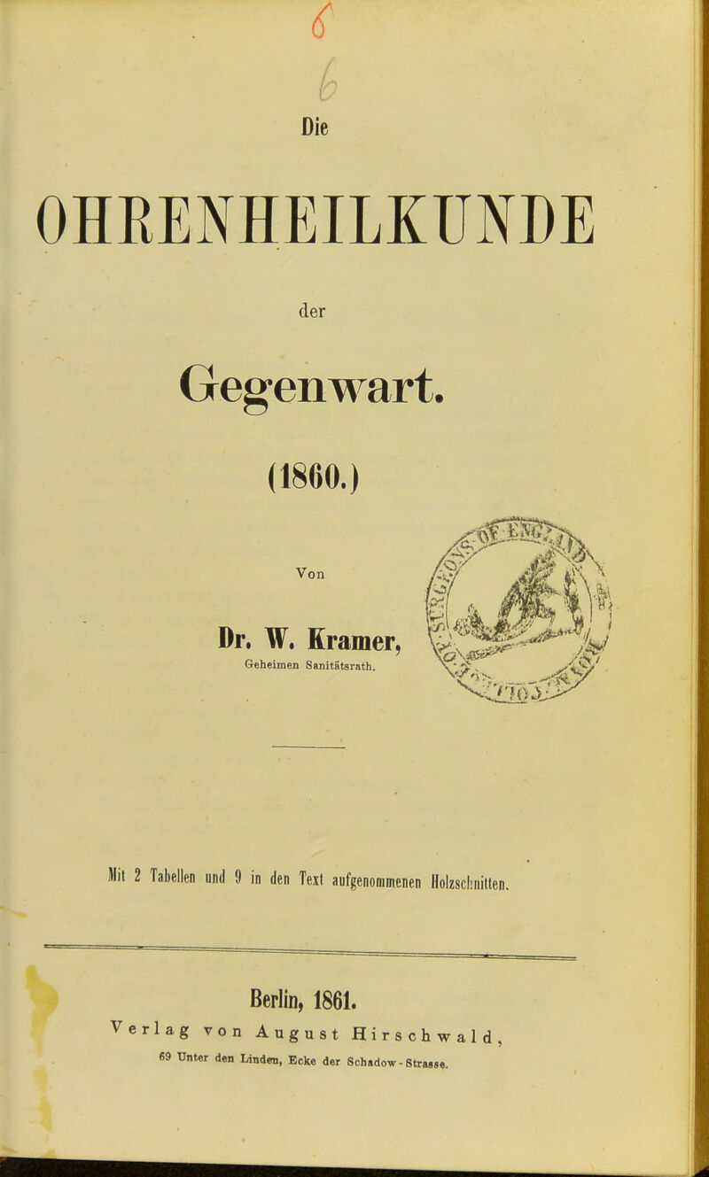 Die OHEENHEILKUNDE der Gegenwart. (1860.) Von Dr. W. Krämer, Geheimen SanitStsrath. Mit 2 Tabellen und 9 in den Text aufgenommenen Holzsclinitten. Berlin, 1861. Verlag von August Hirschwald, 69 Unter den Linden, Ecke der Schadow - Strasse.