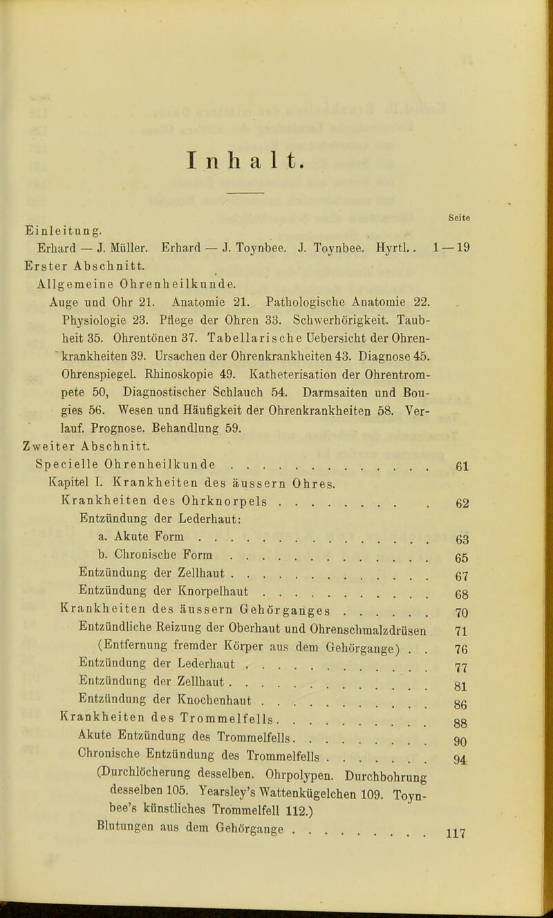 Inhalt. Seite Einleitung. Erhard — J. Müller. Erhard — J. Toynbee. J. Tojnbee. Hyrtl.. 1 — 19 Erster Abschnitt. Allgemeine Ohrenheilkunde. Auge und Ohr 21. Anatomie 21. Pathologische Anatomie 22. Physiologie 23. Pflege der Ohren 33. Schwerhörigkeit. Taub- heit 35. Ohrentönen 37. Tabellarische üebersicht der Ohrea-  krankheiten 39. Ursachen der Ohrenkrankheiten 43. Diagnose 45. Ohrenspiegel. Rhinoskopie 49. Katheterisation der Ohrentrom- pete 50, Diagnostischer Schlauch 54. Darmsaiten und Bou- gies 56. Wesen und Häufigkeit der Ohrenkrankheiten 58. Ver- lauf. Prognose. Behandlung 59. Zweiter Abschnitt. Specielle Ohrenheilkunde 61 Kapitel I. Krankheiten des äussern Ohres. Krankheiten des Ohrknorpels 62 Entzündung der Lederhaut: a. Akute Form g3 b. Chronische Form 65 Entzündung der Zellhaut 67 Entzündung der Knorpelhaut 68 Krankheiten des äussern Gehörganges 70 Entzündliche Reizung der Oberhaut und Ohrenschmalzdrüsen 71 (Entfernung fremder Köi-per aus dem Gehörgange) . . 76 Entzündung der Lederhaut 77 Entzündung der Zellhaut Entzündung der Knochenhaut §6 Krankheiten des Trommelfells 88 Akute Entzündung des Trommelfells 90 Chronische Entzündung des Trommelfells 94 (Durchlöcherung desselben. Ohrpolypen. Durchbohrung desselben 105. Yearsley's Wattenkügelchen 109. Toyn- bee's künstliches Trommelfell 112.) Blutungen aus dem Gehörgange H7