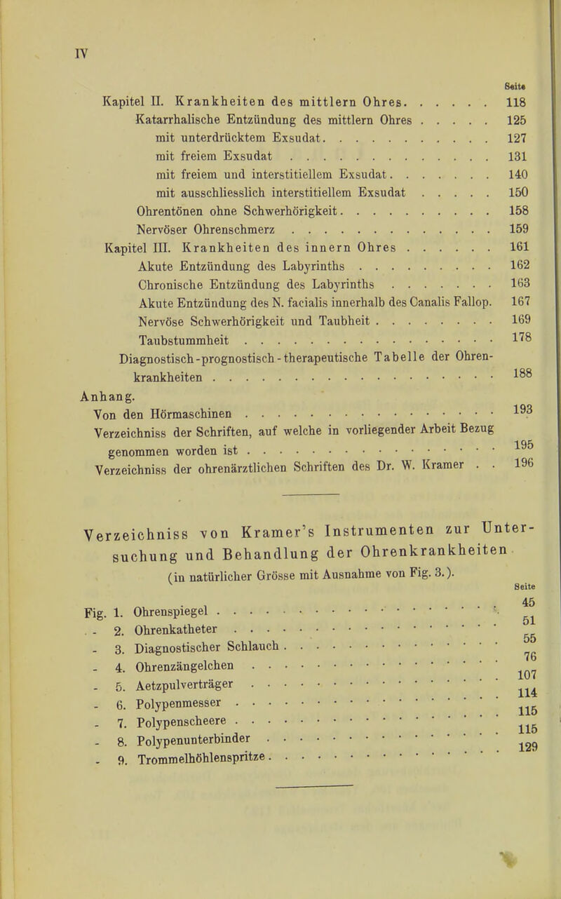 8«iU Kapitel II. Krankheiten des mittlem Ohres 118 Katarrhalische Entzündung des mittlem Ohres 125 mit unterdrücktem Exsudat 127 mit freiem Exsudat 131 mit freiem und interstitiellem Exsudat 140 mit ausschliesslich interstitiellem Exsudat 150 Ohrentönen ohne Schwerhörigkeit 158 Nervöser Ohrenschmerz 159 Kapitel III. Krankheiten des innern Ohres 161 Akute Entzündung des Labyrinths 162 Chronische Entzündung des Labyrinths 163 Akute Entzündung des N. facialis innerhalb des Canalis Fallop. 167 Nervöse Schwerhörigkeit und Taubheit 169 Taubstummheit l'^S Diagnostisch-prognostisch-therapeutische Tabelle der Ohren- krankheiten Anhan g. Von den Hörmaschinen Verzeichniss der Schriften, auf welche in vorliegender Arbeit Bezug 195 genommen worden ist Verzeichniss der ohrenärztlichen Schriften des Dr. W. Kramer . . 196 Verzeichniss von Kramer's Instrumenten zur Unter- suchung und Behandlung der Ohrenkrankheiten (in natürlicher Grösse mit Ausnahme von Fig. 3.). Seite 45 Fig. 1. Ohrenspiegel . - 2. Ohrenkatheter - 3. Diagnostischer Schlauch - 4. Ohrenzängelchen . 5. Aetzpulverträger - 6. Polypenmesser - 7. Polypenscheere - 8. Polypenunterbinder . 9i. Tromraelhöhlenspritze